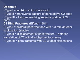 Odontoid
• Type I = avulsion at tip of odontoid
• Type II = transverse fracture of dens above C2 body
• Type III = fracture involving superior portion of C2
body
C2 Ring Fractures (Effendi 1981)
• Type I = bilateral pars fractures with < 3 mm anterior
subluxation (stable)
• Type II = displacement of pars fracture + anterior
translation of C2 with discoligamentous injury
• Type III = pars fractures with C2-3 facet dislocations
 