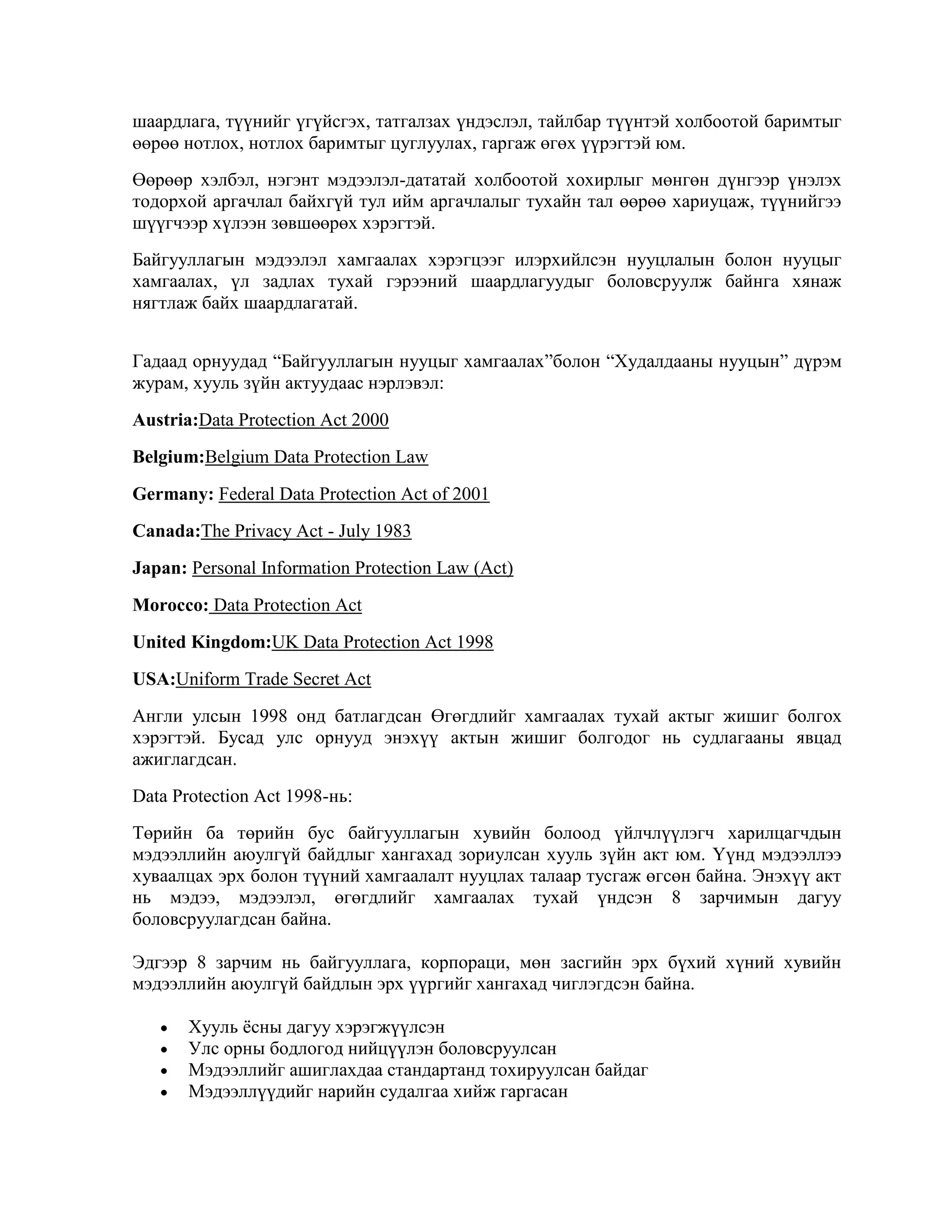 шаардлага, түүнийг үгүйсгэх, татгалзах үндэслэл, тайлбар түүнтэй холбоотой баримтыг
өөрөө нотлох, нотлох баримтыг цуглуулах, гаргаж өгөх үүрэгтэй юм.
Өөрөөр хэлбэл, нэгэнт мэдээлэл-дататай холбоотой хохирлыг мөнгөн дүнгээр үнэлэх
тодорхой аргачлал байхгүй тул ийм аргачлалыг тухайн тал өөрөө хариуцаж, түүнийгээ
шүүгчээр хүлээн зөвшөөрөх хэрэгтэй.
Байгууллагын мэдээлэл хамгаалах хэрэгцээг илэрхийлсэн нууцлалын болон нууцыг
хамгаалах, үл задлах тухай гэрээний шаардлагуудыг боловсруулж байнга хянаж
нягтлаж байх шаардлагатай.
Гадаад орнуудад “Байгууллагын нууцыг хамгаалах”болон “Худалдааны нууцын” дүрэм
журам, хууль зүйн актуудаас нэрлэвэл:
Austria:Data Protection Act 2000
Belgium:Belgium Data Protection Law
Germany: Federal Data Protection Act of 2001
Canada:The Privacy Act - July 1983
Japan: Personal Information Protection Law (Act)
Morocco: Data Protection Act
United Kingdom:UK Data Protection Act 1998
USA:Uniform Trade Secret Act
Англи улсын 1998 онд батлагдсан Өгөгдлийг хамгаалах тухай актыг жишиг болгох
хэрэгтэй. Бусад улс орнууд энэхүү актын жишиг болгодог нь судлагааны явцад
ажиглагдсан.
Data Protection Act 1998-нь:
Төрийн ба төрийн бус байгууллагын хувийн болоод үйлчлүүлэгч харилцагчдын
мэдээллийн аюулгүй байдлыг хангахад зориулсан хууль зүйн акт юм. Үүнд мэдээллээ
хуваалцах эрх болон түүний хамгаалалт нууцлах талаар тусгаж өгсөн байна. Энэхүү акт
нь мэдээ, мэдээлэл, өгөгдлийг хамгаалах тухай үндсэн 8 зарчимын дагуу
боловсруулагдсан байна.
Эдгээр 8 зарчим нь байгууллага, корпораци, мөн засгийн эрх бүхий хүний хувийн
мэдээллийн аюулгүй байдлын эрх үүргийг хангахад чиглэгдсэн байна.
Хууль ѐсны дагуу хэрэгжүүлсэн
Улс орны бодлогод нийцүүлэн боловсруулсан
Мэдээллийг ашиглахдаа стандартанд тохируулсан байдаг
Мэдээллүүдийг нарийн судалгаа хийж гаргасан

 