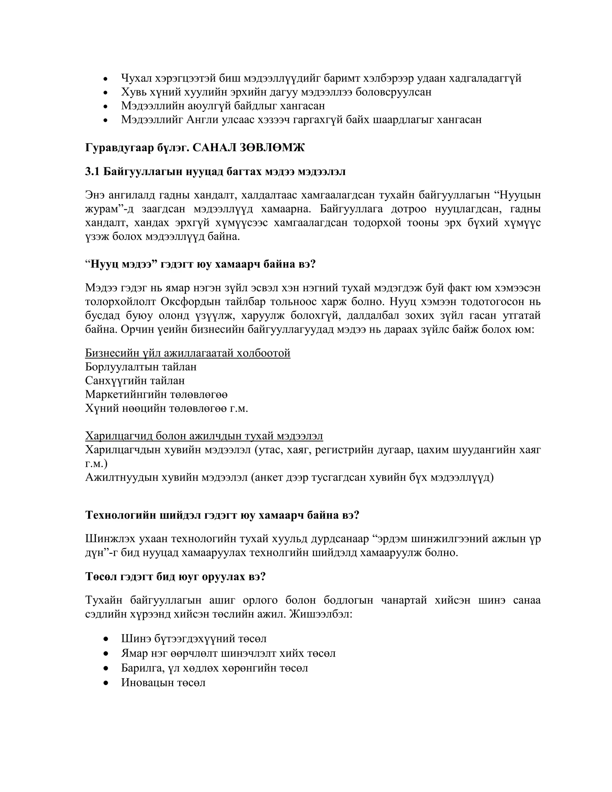 Чухал хэрэгцээтэй биш мэдээллүүдийг баримт хэлбэрээр удаан хадгаладаггүй
Хувь хүний хуулийн эрхийн дагуу мэдээллээ боловсруулсан
Мэдээллийн аюулгүй байдлыг хангасан
Мэдээллийг Англи улсаас хэзээч гаргахгүй байх шаардлагыг хангасан
Гуравдугаар бүлэг. САНАЛ ЗӨВЛӨМЖ
3.1 Байгууллагын нууцад багтах мэдээ мэдээлэл
Энэ ангилалд гадны хандалт, халдалтаас хамгаалагдсан тухайн байгууллагын “Нууцын
журам”-д заагдсан мэдээллүүд хамаарна. Байгууллага дотроо нууцлагдсан, гадны
хандалт, хандах эрхгүй хүмүүсээс хамгаалагдсан тодорхой тооны эрх бүхий хүмүүс
үзэж болох мэдээллүүд байна.
“Нууц мэдээ” гэдэгт юу хамаарч байна вэ?
Мэдээ гэдэг нь ямар нэгэн зүйл эсвэл хэн нэгний тухай мэдэгдэж буй факт юм хэмээсэн
толорхойлолт Оксфордын тайлбар тольноос харж болно. Нууц хэмээн тодотогосон нь
бусдад буюу олонд үзүүлж, харуулж болохгүй, далдалбал зохих зүйл гасан утгатай
байна. Орчин үеийн бизнесийн байгууллагуудад мэдээ нь дараах зүйлс байж болох юм:
Бизнесийн үйл ажиллагаатай холбоотой
Борлуулалтын тайлан
Санхүүгийн тайлан
Маркетийнгийн төлөвлөгөө
Хүний нөөцийн төлөвлөгөө г.м.
Харилцагчид болон ажилчдын тухай мэдээлэл
Харилцагчдын хувийн мэдээлэл (утас, хаяг, регистрийн дугаар, цахим шуудангийн хаяг
г.м.)
Ажилтнуудын хувийн мэдээлэл (анкет дээр тусгагдсан хувийн бүх мэдээллүүд)
Технологийн шийдэл гэдэгт юу хамаарч байна вэ?
Шинжлэх ухаан технологийн тухай хуульд дурдсанаар “эрдэм шинжилгээний ажлын үр
дүн”-г бид нууцад хамааруулах технолгийн шийдэлд хамааруулж болно.
Төсөл гэдэгт бид юуг оруулах вэ?
Тухайн байгууллагын ашиг орлого болон бодлогын чанартай хийсэн шинэ санаа
сэдлийн хүрээнд хийсэн төслийн ажил. Жишээлбэл:
Шинэ бүтээгдэхүүний төсөл
Ямар нэг өөрчлөлт шинэчлэлт хийх төсөл
Барилга, үл хөдлөх хөрөнгийн төсөл
Иновацын төсөл

 