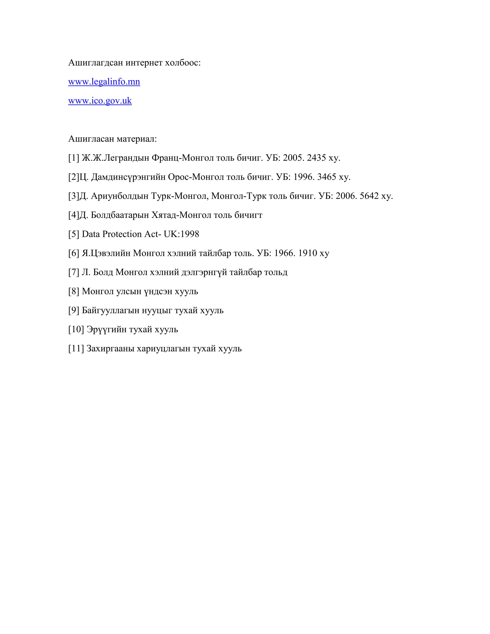Ашиглагдсан интернет холбоос:
www.legalinfo.mn
www.ico.gov.uk

Ашигласан материал:
[1] Ж.Ж.Леграндын Франц-Монгол толь бичиг. УБ: 2005. 2435 ху.
[2]Ц. Дамдинсүрэнгийн Орос-Монгол толь бичиг. УБ: 1996. 3465 ху.
[3]Д. Ариунболдын Турк-Монгол, Монгол-Турк толь бичиг. УБ: 2006. 5642 ху.
[4]Д. Болдбаатарын Хятад-Монгол толь бичигт
[5] Data Protection Act- UK:1998
[6] Я.Цэвэлийн Монгол хэлний тайлбар толь. УБ: 1966. 1910 ху
[7] Л. Болд Монгол хэлний дэлгэрнгүй тайлбар тольд
[8] Монгол улсын үндсэн хууль
[9] Байгууллагын нууцыг тухай хууль
[10] Эрүүгийн тухай хууль
[11] Захиргааны хариуцлагын тухай хууль

 