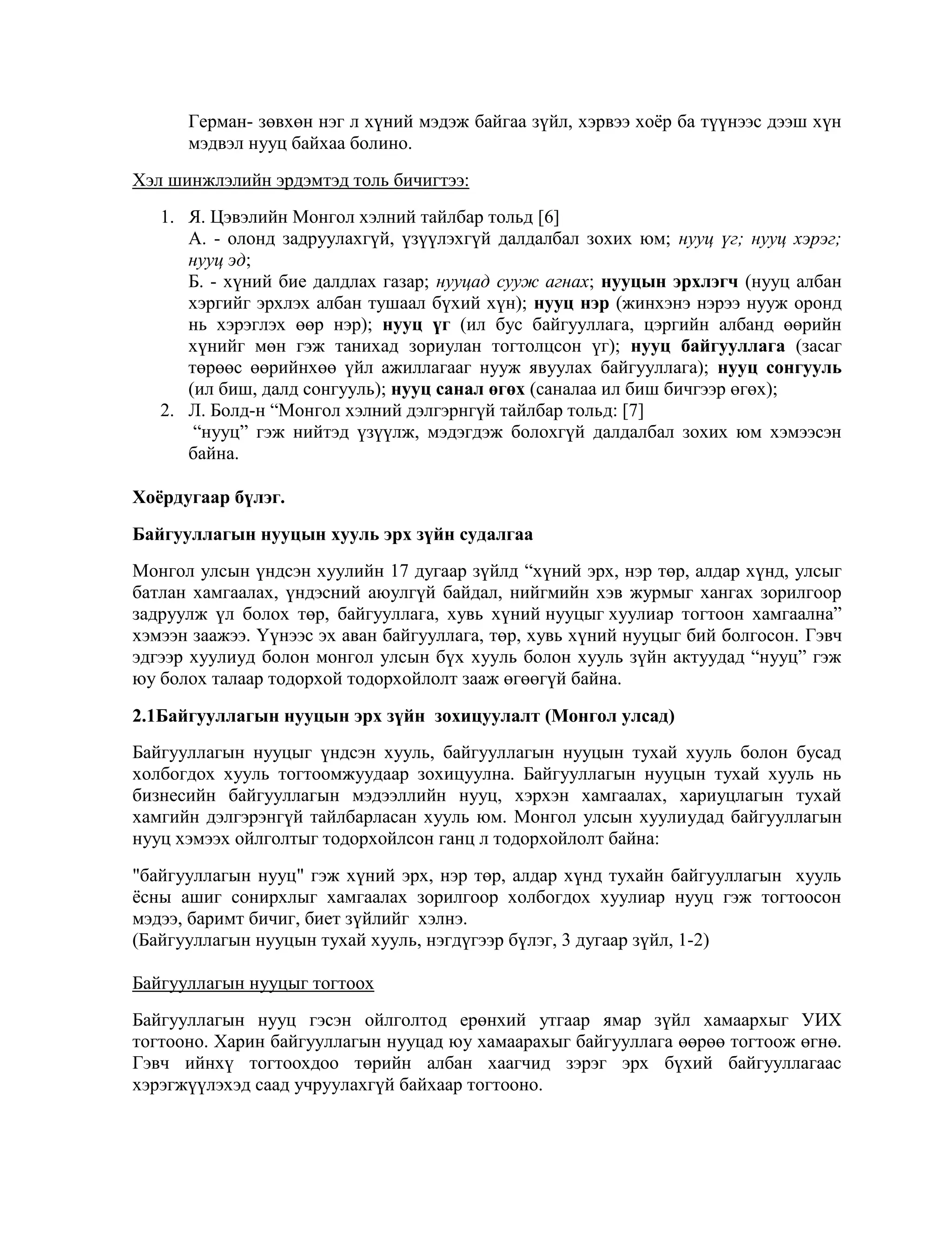 Герман- зөвхөн нэг л хүний мэдэж байгаа зүйл, хэрвээ хоѐр ба түүнээс дээш хүн
мэдвэл нууц байхаа болино.
Хэл шинжлэлийн эрдэмтэд толь бичигтээ:
1. Я. Цэвэлийн Монгол хэлний тайлбар тольд [6]
А. - олонд задруулахгүй, үзүүлэхгүй далдалбал зохих юм; нууц үг; нууц хэрэг;
нууц эд;
Б. - хүний бие далдлах газар; нууцад сууж агнах; нууцын эрхлэгч (нууц албан
хэргийг эрхлэх албан тушаал бүхий хүн); нууц нэр (жинхэнэ нэрээ нууж оронд
нь хэрэглэх өөр нэр); нууц үг (ил бус байгууллага, цэргийн албанд өөрийн
хүнийг мөн гэж танихад зориулан тогтолцсон үг); нууц байгууллага (засаг
төрөөс өөрийнхөө үйл ажиллагааг нууж явуулах байгууллага); нууц сонгууль
(ил биш, далд сонгууль); нууц санал өгөх (саналаа ил биш бичгээр өгөх);
2. Л. Болд-н “Монгол хэлний дэлгэрнгүй тайлбар тольд: [7]
“нууц” гэж нийтэд үзүүлж, мэдэгдэж болохгүй далдалбал зохих юм хэмээсэн
байна.
Хоѐрдугаар бүлэг.
Байгууллагын нууцын хууль эрх зүйн судалгаа
Монгол улсын үндсэн хуулийн 17 дугаар зүйлд “хүний эрх, нэр төр, алдар хүнд, улсыг
батлан хамгаалах, үндэсний аюулгүй байдал, нийгмийн хэв журмыг хангах зорилгоор
задруулж үл болох төр, байгууллага, хувь хүний нууцыг хуулиар тогтоон хамгаална”
хэмээн заажээ. Үүнээс эх аван байгууллага, төр, хувь хүний нууцыг бий болгосон. Гэвч
эдгээр хуулиуд болон монгол улсын бүх хууль болон хууль зүйн актуудад “нууц” гэж
юу болох талаар тодорхой тодорхойлолт зааж өгөөгүй байна.
2.1Байгууллагын нууцын эрх зүйн зохицуулалт (Монгол улсад)
Байгууллагын нууцыг үндсэн хууль, байгууллагын нууцын тухай хууль болон бусад
холбогдох хууль тогтоомжуудаар зохицуулна. Байгууллагын нууцын тухай хууль нь
бизнесийн байгууллагын мэдээллийн нууц, хэрхэн хамгаалах, хариуцлагын тухай
хамгийн дэлгэрэнгүй тайлбарласан хууль юм. Монгол улсын хуулиудад байгууллагын
нууц хэмээх ойлголтыг тодорхойлсон ганц л тодорхойлолт байна:
"байгууллагын нууц" гэж хүний эрх, нэр төр, алдар хүнд тухайн байгууллагын хууль
ѐсны ашиг сонирхлыг хамгаалах зорилгоор холбогдох хуулиар нууц гэж тогтоосон
мэдээ, баримт бичиг, биет зүйлийг хэлнэ.
(Байгууллагын нууцын тухай хууль, нэгдүгээр бүлэг, 3 дугаар зүйл, 1-2)
Байгууллагын нууцыг тогтоох
Байгууллагын нууц гэсэн ойлголтод ерөнхий утгаар ямар зүйл хамаархыг УИХ
тогтооно. Харин байгууллагын нууцад юу хамаарахыг байгууллага өөрөө тогтоож өгнө.
Гэвч ийнхү тогтоохдоо төрийн албан хаагчид зэрэг эрх бүхий байгууллагаас
хэрэгжүүлэхэд саад учруулахгүй байхаар тогтооно.

 