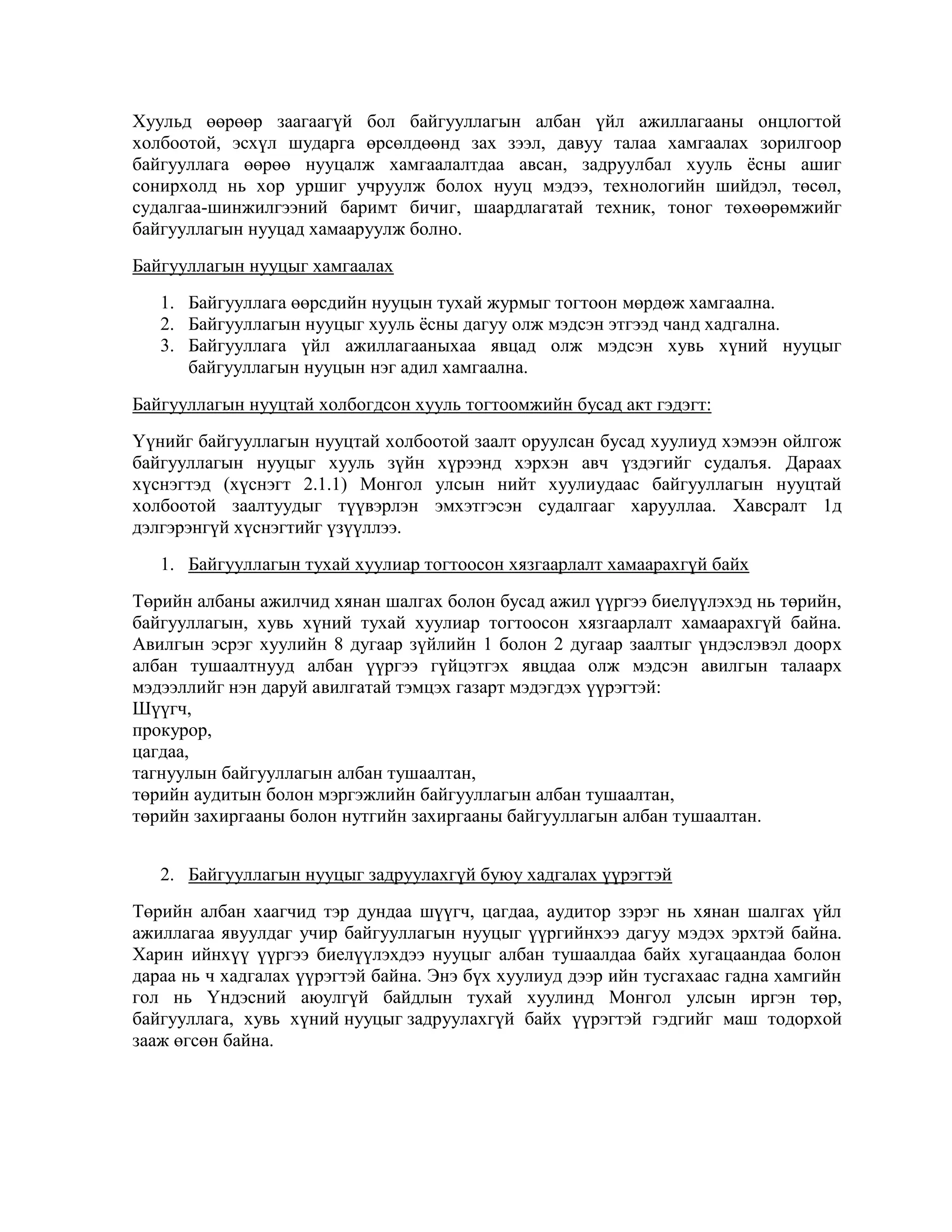 Хуульд өөрөөр заагаагүй бол байгууллагын албан үйл ажиллагааны онцлогтой
холбоотой, эсхүл шударга өрсөлдөөнд зах зээл, давуу талаа хамгаалах зорилгоор
байгууллага өөрөө нууцалж хамгаалалтдаа авсан, задруулбал хууль ѐсны ашиг
сонирхолд нь хор уршиг учруулж болох нууц мэдээ, технологийн шийдэл, төсөл,
судалгаа-шинжилгээний баримт бичиг, шаардлагатай техник, тоног төхөөрөмжийг
байгууллагын нууцад хамааруулж болно.
Байгууллагын нууцыг хамгаалах
1. Байгууллага өөрсдийн нууцын тухай журмыг тогтоон мөрдөж хамгаална.
2. Байгууллагын нууцыг хууль ѐсны дагуу олж мэдсэн этгээд чанд хадгална.
3. Байгууллага үйл ажиллагааныхаа явцад олж мэдсэн хувь хүний нууцыг
байгууллагын нууцын нэг адил хамгаална.
Байгууллагын нууцтай холбогдсон хууль тогтоомжийн бусад акт гэдэгт:
Үүнийг байгууллагын нууцтай холбоотой заалт оруулсан бусад хуулиуд хэмээн ойлгож
байгууллагын нууцыг хууль зүйн хүрээнд хэрхэн авч үздэгийг судалъя. Дараах
хүснэгтэд (хүснэгт 2.1.1) Монгол улсын нийт хуулиудаас байгууллагын нууцтай
холбоотой заалтуудыг түүвэрлэн эмхэтгэсэн судалгааг харууллаа. Хавсралт 1д
дэлгэрэнгүй хүснэгтийг үзүүллээ.
1. Байгууллагын тухай хуулиар тогтоосон хязгаарлалт хамаарахгүй байх
Төрийн албаны ажилчид хянан шалгах болон бусад ажил үүргээ биелүүлэхэд нь төрийн,
байгууллагын, хувь хүний тухай хуулиар тогтоосон хязгаарлалт хамаарахгүй байна.
Авилгын эсрэг хуулийн 8 дугаар зүйлийн 1 болон 2 дугаар заалтыг үндэслэвэл доорх
албан тушаалтнууд албан үүргээ гүйцэтгэх явцдаа олж мэдсэн авилгын талаарх
мэдээллийг нэн даруй авилгатай тэмцэх газарт мэдэгдэх үүрэгтэй:
Шүүгч,
прокурор,
цагдаа,
тагнуулын байгууллагын албан тушаалтан,
төрийн аудитын болон мэргэжлийн байгууллагын албан тушаалтан,
төрийн захиргааны болон нутгийн захиргааны байгууллагын албан тушаалтан.
2. Байгууллагын нууцыг задруулахгүй буюу хадгалах үүрэгтэй
Төрийн албан хаагчид тэр дундаа шүүгч, цагдаа, аудитор зэрэг нь хянан шалгах үйл
ажиллагаа явуулдаг учир байгууллагын нууцыг үүргийнхээ дагуу мэдэх эрхтэй байна.
Харин ийнхүү үүргээ биелүүлэхдээ нууцыг албан тушаалдаа байх хугацаандаа болон
дараа нь ч хадгалах үүрэгтэй байна. Энэ бүх хуулиуд дээр ийн тусгахаас гадна хамгийн
гол нь Үндэсний аюулгүй байдлын тухай хуулинд Монгол улсын иргэн төр,
байгууллага, хувь хүний нууцыг задруулахгүй байх үүрэгтэй гэдгийг маш тодорхой
зааж өгсөн байна.

 