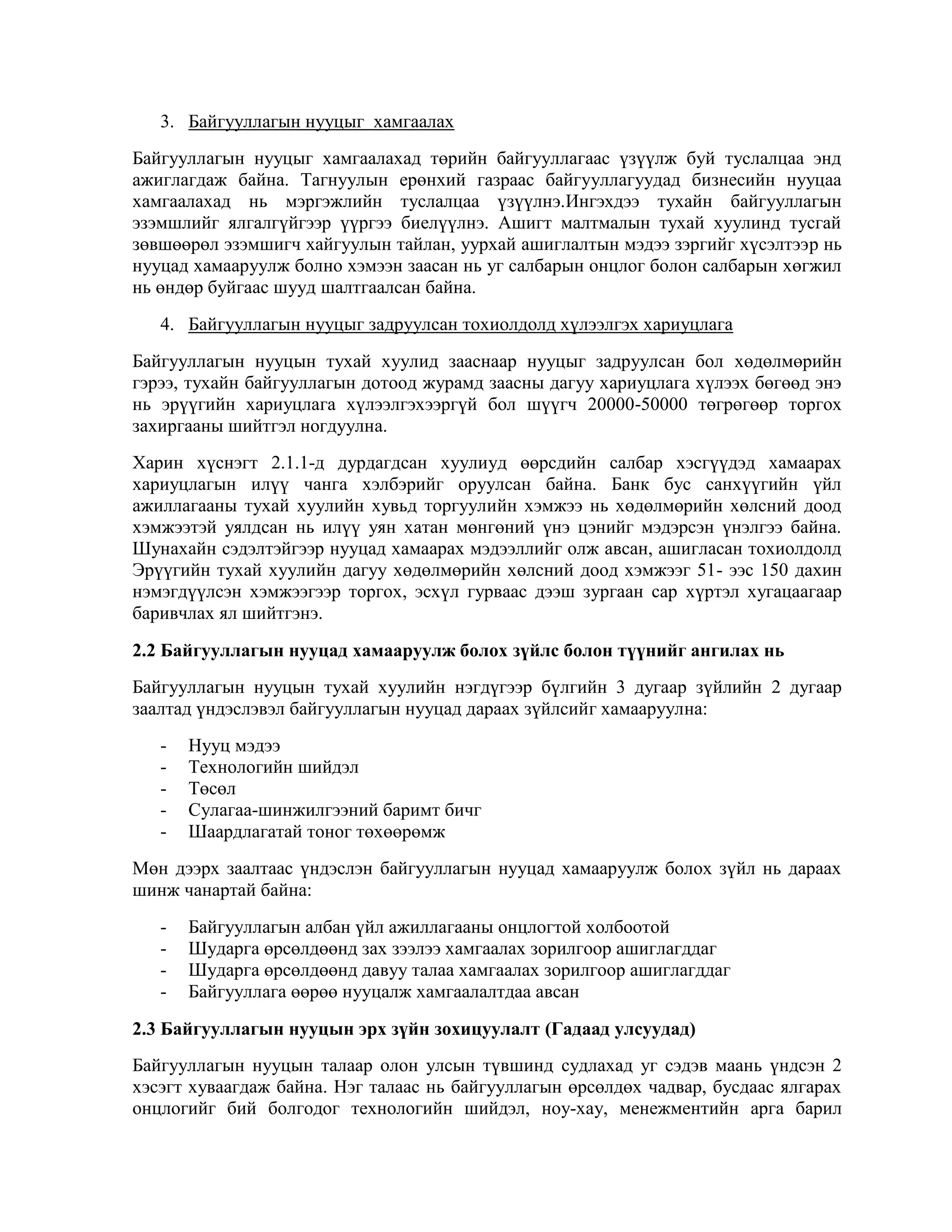 3. Байгууллагын нууцыг хамгаалах
Байгууллагын нууцыг хамгаалахад төрийн байгууллагаас үзүүлж буй туслалцаа энд
ажиглагдаж байна. Тагнуулын ерөнхий газраас байгууллагуудад бизнесийн нууцаа
хамгаалахад нь мэргэжлийн туслалцаа үзүүлнэ.Ингэхдээ тухайн байгууллагын
эзэмшлийг ялгалгүйгээр үүргээ биелүүлнэ. Ашигт малтмалын тухай хуулинд тусгай
зөвшөөрөл эзэмшигч хайгуулын тайлан, уурхай ашиглалтын мэдээ зэргийг хүсэлтээр нь
нууцад хамааруулж болно хэмээн заасан нь уг салбарын онцлог болон салбарын хөгжил
нь өндөр буйгаас шууд шалтгаалсан байна.
4. Байгууллагын нууцыг задруулсан тохиолдолд хүлээлгэх хариуцлага
Байгууллагын нууцын тухай хуулид зааснаар нууцыг задруулсан бол хөдөлмөрийн
гэрээ, тухайн байгууллагын дотоод журамд заасны дагуу хариуцлага хүлээх бөгөөд энэ
нь эрүүгийн хариуцлага хүлээлгэхээргүй бол шүүгч 20000-50000 төгрөгөөр торгох
захиргааны шийтгэл ногдуулна.
Харин хүснэгт 2.1.1-д дурдагдсан хуулиуд өөрсдийн салбар хэсгүүдэд хамаарах
хариуцлагын илүү чанга хэлбэрийг оруулсан байна. Банк бус санхүүгийн үйл
ажиллагааны тухай хуулийн хувьд торгуулийн хэмжээ нь хөдөлмөрийн хөлсний доод
хэмжээтэй уялдсан нь илүү уян хатан мөнгөний үнэ цэнийг мэдэрсэн үнэлгээ байна.
Шунахайн сэдэлтэйгээр нууцад хамаарах мэдээллийг олж авсан, ашигласан тохиолдолд
Эрүүгийн тухай хуулийн дагуу хөдөлмөрийн хөлсний доод хэмжээг 51- ээс 150 дахин
нэмэгдүүлсэн хэмжээгээр торгох, эсхүл гурваас дээш зургаан сар хүртэл хугацаагаар
баривчлах ял шийтгэнэ.
2.2 Байгууллагын нууцад хамааруулж болох зүйлс болон түүнийг ангилах нь
Байгууллагын нууцын тухай хуулийн нэгдүгээр бүлгийн 3 дугаар зүйлийн 2 дугаар
заалтад үндэслэвэл байгууллагын нууцад дараах зүйлсийг хамааруулна:
-

Нууц мэдээ
Технологийн шийдэл
Төсөл
Сулагаа-шинжилгээний баримт бичг
Шаардлагатай тоног төхөөрөмж

Мөн дээрх заалтаас үндэслэн байгууллагын нууцад хамааруулж болох зүйл нь дараах
шинж чанартай байна:
-

Байгууллагын албан үйл ажиллагааны онцлогтой холбоотой
Шударга өрсөлдөөнд зах зээлээ хамгаалах зорилгоор ашиглагддаг
Шударга өрсөлдөөнд давуу талаа хамгаалах зорилгоор ашиглагддаг
Байгууллага өөрөө нууцалж хамгаалалтдаа авсан

2.3 Байгууллагын нууцын эрх зүйн зохицуулалт (Гадаад улсуудад)
Байгууллагын нууцын талаар олон улсын түвшинд судлахад уг сэдэв маань үндсэн 2
хэсэгт хуваагдаж байна. Нэг талаас нь байгууллагын өрсөлдөх чадвар, бусдаас ялгарах
онцлогийг бий болгодог технологийн шийдэл, ноу-хау, менежментийн арга барил

 