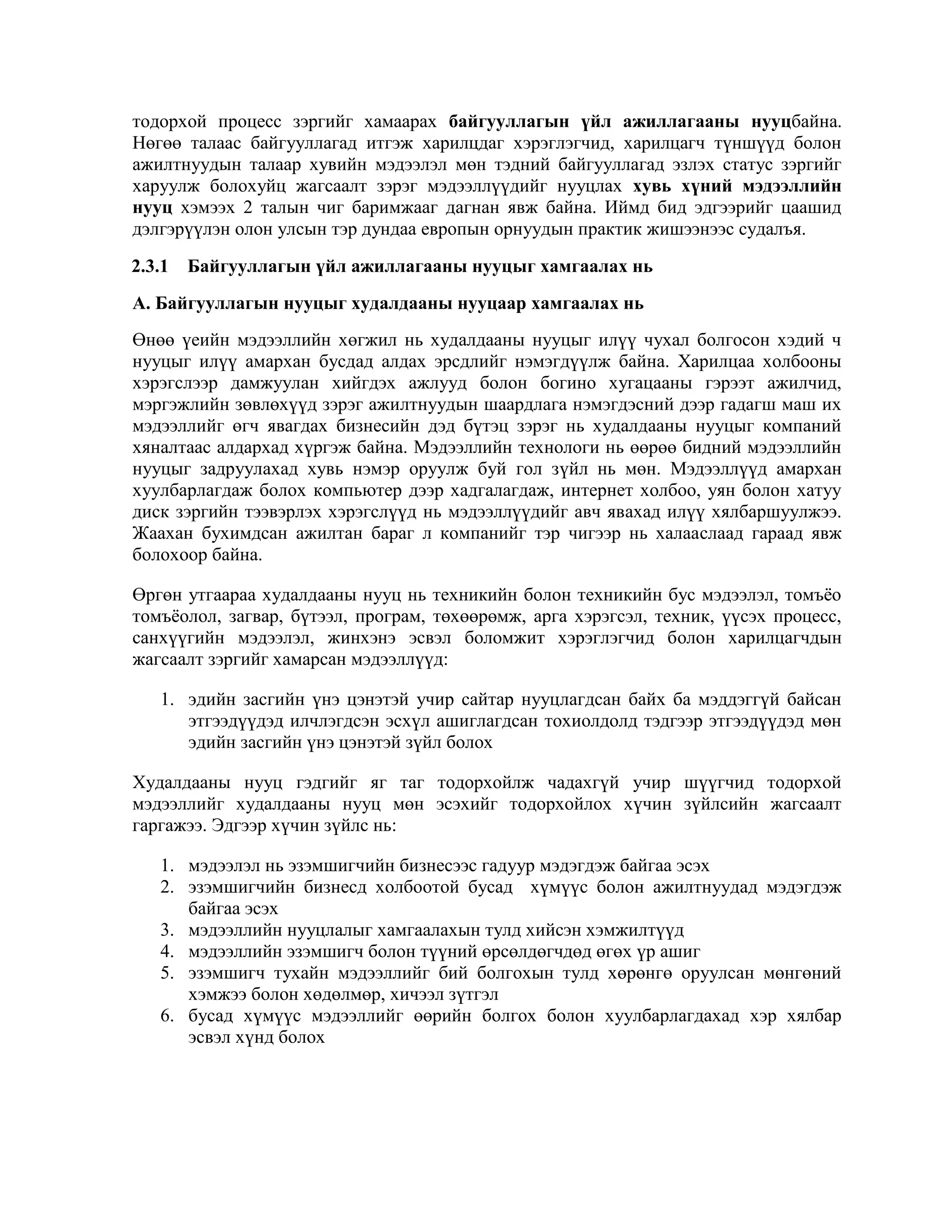 тодорхой процесс зэргийг хамаарах байгууллагын үйл ажиллагааны нууцбайна.
Нөгөө талаас байгууллагад итгэж харилцдаг хэрэглэгчид, харилцагч түншүүд болон
ажилтнуудын талаар хувийн мэдээлэл мөн тэдний байгууллагад эзлэх статус зэргийг
харуулж болохуйц жагсаалт зэрэг мэдээллүүдийг нууцлах хувь хүний мэдээллийн
нууц хэмээх 2 талын чиг баримжааг дагнан явж байна. Иймд бид эдгээрийг цаашид
дэлгэрүүлэн олон улсын тэр дундаа европын орнуудын практик жишээнээс судалъя.
2.3.1 Байгууллагын үйл ажиллагааны нууцыг хамгаалах нь
А. Байгууллагын нууцыг худалдааны нууцаар хамгаалах нь
Өнөө үеийн мэдээллийн хөгжил нь худалдааны нууцыг илүү чухал болгосон хэдий ч
нууцыг илүү амархан бусдад алдах эрсдлийг нэмэгдүүлж байна. Харилцаа холбооны
хэрэгслээр дамжуулан хийгдэх ажлууд болон богино хугацааны гэрээт ажилчид,
мэргэжлийн зөвлөхүүд зэрэг ажилтнуудын шаардлага нэмэгдэсний дээр гадагш маш их
мэдээллийг өгч явагдах бизнесийн дэд бүтэц зэрэг нь худалдааны нууцыг компаний
хяналтаас алдархад хүргэж байна. Мэдээллийн технологи нь өөрөө бидний мэдээллийн
нууцыг задруулахад хувь нэмэр оруулж буй гол зүйл нь мөн. Мэдээллүүд амархан
хуулбарлагдаж болох компьютер дээр хадгалагдаж, интернет холбоо, уян болон хатуу
диск зэргийн тээвэрлэх хэрэгслүүд нь мэдээллүүдийг авч явахад илүү хялбаршуулжээ.
Жаахан бухимдсан ажилтан бараг л компанийг тэр чигээр нь халааслаад гараад явж
болохоор байна.
Өргөн утгаараа худалдааны нууц нь техникийн болон техникийн бус мэдээлэл, томъѐо
томъѐолол, загвар, бүтээл, програм, төхөөрөмж, арга хэрэгсэл, техник, үүсэх процесс,
санхүүгийн мэдээлэл, жинхэнэ эсвэл боломжит хэрэглэгчид болон харилцагчдын
жагсаалт зэргийг хамарсан мэдээллүүд:
1. эдийн засгийн үнэ цэнэтэй учир сайтар нууцлагдсан байх ба мэддэггүй байсан
этгээдүүдэд илчлэгдсэн эсхүл ашиглагдсан тохиолдолд тэдгээр этгээдүүдэд мөн
эдийн засгийн үнэ цэнэтэй зүйл болох
Худалдааны нууц гэдгийг яг таг тодорхойлж чадахгүй учир шүүгчид тодорхой
мэдээллийг худалдааны нууц мөн эсэхийг тодорхойлох хүчин зүйлсийн жагсаалт
гаргажээ. Эдгээр хүчин зүйлс нь:
1. мэдээлэл нь эзэмшигчийн бизнесээс гадуур мэдэгдэж байгаа эсэх
2. эзэмшигчийн бизнесд холбоотой бусад хүмүүс болон ажилтнуудад мэдэгдэж
байгаа эсэх
3. мэдээллийн нууцлалыг хамгаалахын тулд хийсэн хэмжилтүүд
4. мэдээллийн эзэмшигч болон түүний өрсөлдөгчдөд өгөх үр ашиг
5. эзэмшигч тухайн мэдээллийг бий болгохын тулд хөрөнгө оруулсан мөнгөний
хэмжээ болон хөдөлмөр, хичээл зүтгэл
6. бусад хүмүүс мэдээллийг өөрийн болгох болон хуулбарлагдахад хэр хялбар
эсвэл хүнд болох

 