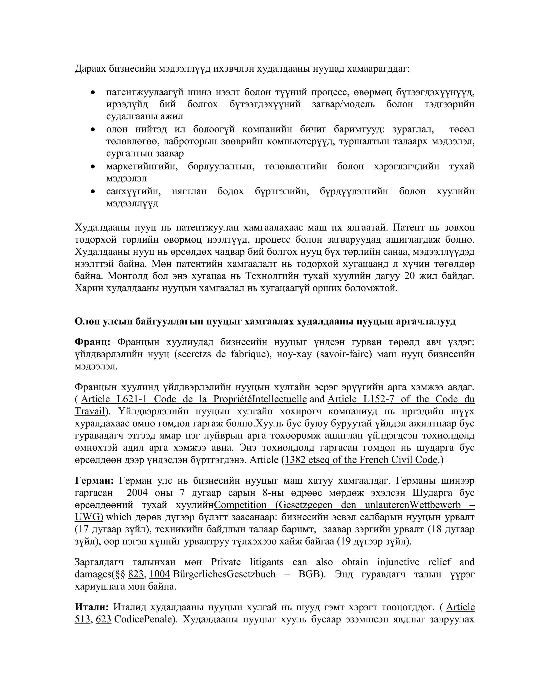 Дараах бизнесийн мэдээллүүд ихэвчлэн худалдааны нууцад хамаарагддаг:
патентжуулаагүй шинэ нээлт болон түүний процесс, өвөрмөц бүтээгдэхүүнүүд,
ирээдүйд бий болгох бүтээгдэхүүний загвар/модель болон тэдгээрийн
судалгааны ажил
олон нийтэд ил болоогүй компанийн бичиг баримтууд: зураглал, төсөл
төлөвлөгөө, лаброторын зөөврийн компьютерүүд, туршалтын талаарх мэдээлэл,
сургалтын заавар
маркетийнгийн, борлуулалтын, төлөвлөлтийн болон хэрэглэгчдийн тухай
мэдээлэл
санхүүгийн, нягтлан бодох бүртгэлийн, бүрдүүлэлтийн болон хуулийн
мэдээллүүд
Худалдааны нууц нь патентжуулан хамгаалахаас маш их ялгаатай. Патент нь зөвхөн
тодорхой төрлийн өвөрмөц нээлтүүд, процесс болон загваруудад ашиглагдаж болно.
Худалдааны нууц нь өрсөлдөх чадвар бий болгох нууц бүх төрлийн санаа, мэдээллүүдэд
нээлттэй байна. Мөн патентийн хамгаалалт нь тодорхой хугацаанд л хүчин төгөлдөр
байна. Монголд бол энэ хугацаа нь Технолгийн тухай хуулийн дагуу 20 жил байдаг.
Харин худалдааны нууцын хамгаалал нь хугацаагүй орших боломжтой.
Олон улсын байгууллагын нууцыг хамгаалах худалдааны нууцын аргачлалууд
Франц: Францын хуулиудад бизнесийн нууцыг үндсэн гурван төрөлд авч үздэг:
үйлдвэрлэлийн нууц (secretzs de fabrique), ноу-хау (savoir-faire) маш нууц бизнесийн
мэдээлэл.
Францын хуулинд үйлдвэрлэлийн нууцын хулгайн эсрэг эрүүгийн арга хэмжээ авдаг.
( Article L621-1 Code de la PropriétéIntellectuelle and Article L152-7 of the Code du
Travail). Үйлдвэрлэлийн нууцын хулгайн хохирогч компаниуд нь иргэдийн шүүх
хуралдахаас өмнө гомдол гаргаж болно.Хууль бус буюу буруутай үйлдэл ажилтнаар бус
гуравадагч этгээд ямар нэг луйврын арга төхөөрөмж ашиглан үйлдэгдсэн тохиолдолд
өмнөхтэй адил арга хэмжээ авна. Энэ тохиолдолд гаргасан гомдол нь шударга бус
өрсөлдөөн дээр үндэслэн бүртгэгдэнэ. Article (1382 etseq of the French Civil Code.)
Герман: Герман улс нь бизнесийн нууцыг маш хатуу хамгаалдаг. Германы шинээр
гаргасан 2004 оны 7 дугаар сарын 8-ны өдрөөс мөрдөж эхэлсэн Шударга бус
өрсөлдөөний тухай хуулийнCompetition (Gesetzgegen den unlauterenWettbewerb –
UWG) which дөрөв дүгээр бүлэгт заасанаар: бизнесийн эсвэл салбарын нууцын урвалт
(17 дугаар зүйл), техникийн байдлын талаар баримт, заавар зэргийн урвалт (18 дугаар
зүйл), өөр нэгэн хүнийг урвалтруу түлхэхээо хайж байгаа (19 дүгээр зүйл).
Заргалдагч талынхан мөн Private litigants can also obtain injunctive relief and
damages(§§ 823, 1004 BürgerlichesGesetzbuch – BGB). Энд гуравдагч талын үүрэг
хариуцлага мөн байна.
Итали: Италид худалдааны нууцын хулгай нь шууд гэмт хэрэгт тооцогддог. ( Article
513, 623 CodicePenale). Худалдааны нууцыг хууль бусаар эзэмшсэн явдлыг залруулах

 