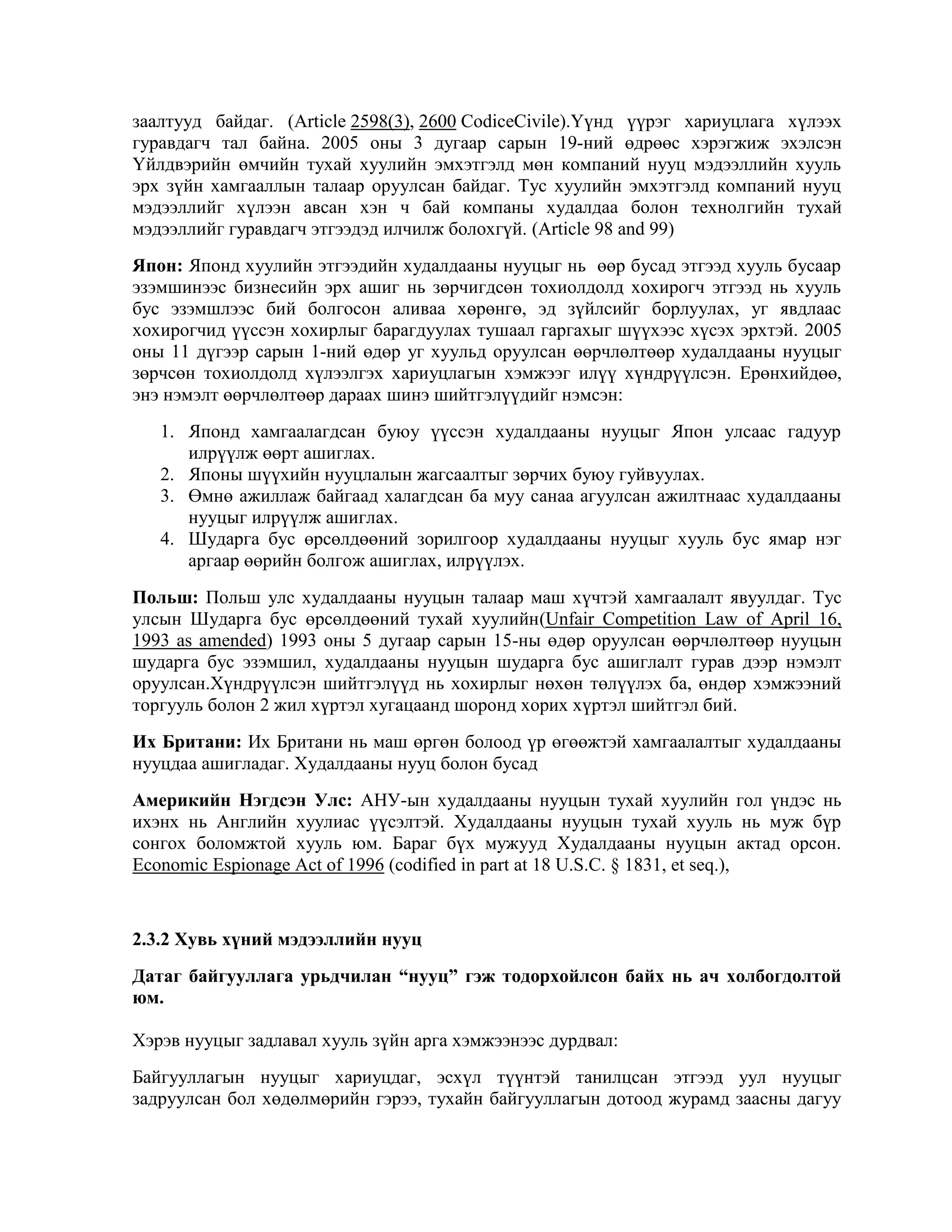 заалтууд байдаг. (Article 2598(3), 2600 CodiceCivile).Үүнд үүрэг хариуцлага хүлээх
гуравдагч тал байна. 2005 оны 3 дугаар сарын 19-ний өдрөөс хэрэгжиж эхэлсэн
Үйлдвэрийн өмчийн тухай хуулийн эмхэтгэлд мөн компаний нууц мэдээллийн хууль
эрх зүйн хамгааллын талаар оруулсан байдаг. Тус хуулийн эмхэтгэлд компаний нууц
мэдээллийг хүлээн авсан хэн ч бай компаны худалдаа болон технолгийн тухай
мэдээллийг гуравдагч этгээдэд илчилж болохгүй. (Article 98 and 99)
Япон: Японд хуулийн этгээдийн худалдааны нууцыг нь өөр бусад этгээд хууль бусаар
эзэмшинээс бизнесийн эрх ашиг нь зөрчигдсөн тохиолдолд хохирогч этгээд нь хууль
бус эзэмшлээс бий болгосон аливаа хөрөнгө, эд зүйлсийг борлуулах, уг явдлаас
хохирогчид үүссэн хохирлыг барагдуулах тушаал гаргахыг шүүхээс хүсэх эрхтэй. 2005
оны 11 дүгээр сарын 1-ний өдөр уг хуульд оруулсан өөрчлөлтөөр худалдааны нууцыг
зөрчсөн тохиолдолд хүлээлгэх хариуцлагын хэмжээг илүү хүндрүүлсэн. Ерөнхийдөө,
энэ нэмэлт өөрчлөлтөөр дараах шинэ шийтгэлүүдийг нэмсэн:
1. Японд хамгаалагдсан буюу үүссэн худалдааны нууцыг Япон улсаас гадуур
илрүүлж өөрт ашиглах.
2. Японы шүүхийн нууцлалын жагсаалтыг зөрчих буюу гуйвуулах.
3. Өмнө ажиллаж байгаад халагдсан ба муу санаа агуулсан ажилтнаас худалдааны
нууцыг илрүүлж ашиглах.
4. Шударга бус өрсөлдөөний зорилгоор худалдааны нууцыг хууль бус ямар нэг
аргаар өөрийн болгож ашиглах, илрүүлэх.
Польш: Польш улс худалдааны нууцын талаар маш хүчтэй хамгаалалт явуулдаг. Тус
улсын Шударга бус өрсөлдөөний тухай хуулийн(Unfair Competition Law of April 16,
1993 as amended) 1993 оны 5 дугаар сарын 15-ны өдөр оруулсан өөрчлөлтөөр нууцын
шударга бус эзэмшил, худалдааны нууцын шударга бус ашиглалт гурав дээр нэмэлт
оруулсан.Хүндрүүлсэн шийтгэлүүд нь хохирлыг нөхөн төлүүлэх ба, өндөр хэмжээний
торгууль болон 2 жил хүртэл хугацаанд шоронд хорих хүртэл шийтгэл бий.
Их Британи: Их Британи нь маш өргөн болоод үр өгөөжтэй хамгаалалтыг худалдааны
нууцдаа ашигладаг. Худалдааны нууц болон бусад
Америкийн Нэгдсэн Улс: АНУ-ын худалдааны нууцын тухай хуулийн гол үндэс нь
ихэнх нь Английн хуулиас үүсэлтэй. Худалдааны нууцын тухай хууль нь муж бүр
сонгох боломжтой хууль юм. Бараг бүх мужууд Худалдааны нууцын актад орсон.
Economic Espionage Act of 1996 (codified in part at 18 U.S.C. § 1831, et seq.),

2.3.2 Хувь хүний мэдээллийн нууц
Датаг байгууллага урьдчилан “нууц” гэж тодорхойлсон байх нь ач холбогдолтой
юм.
Хэрэв нууцыг задлавал хууль зүйн арга хэмжээнээс дурдвал:
Байгууллагын нууцыг хариуцдаг, эсхүл түүнтэй танилцсан этгээд уул нууцыг
задруулсан бол хөдөлмөрийн гэрээ, тухайн байгууллагын дотоод журамд заасны дагуу

 