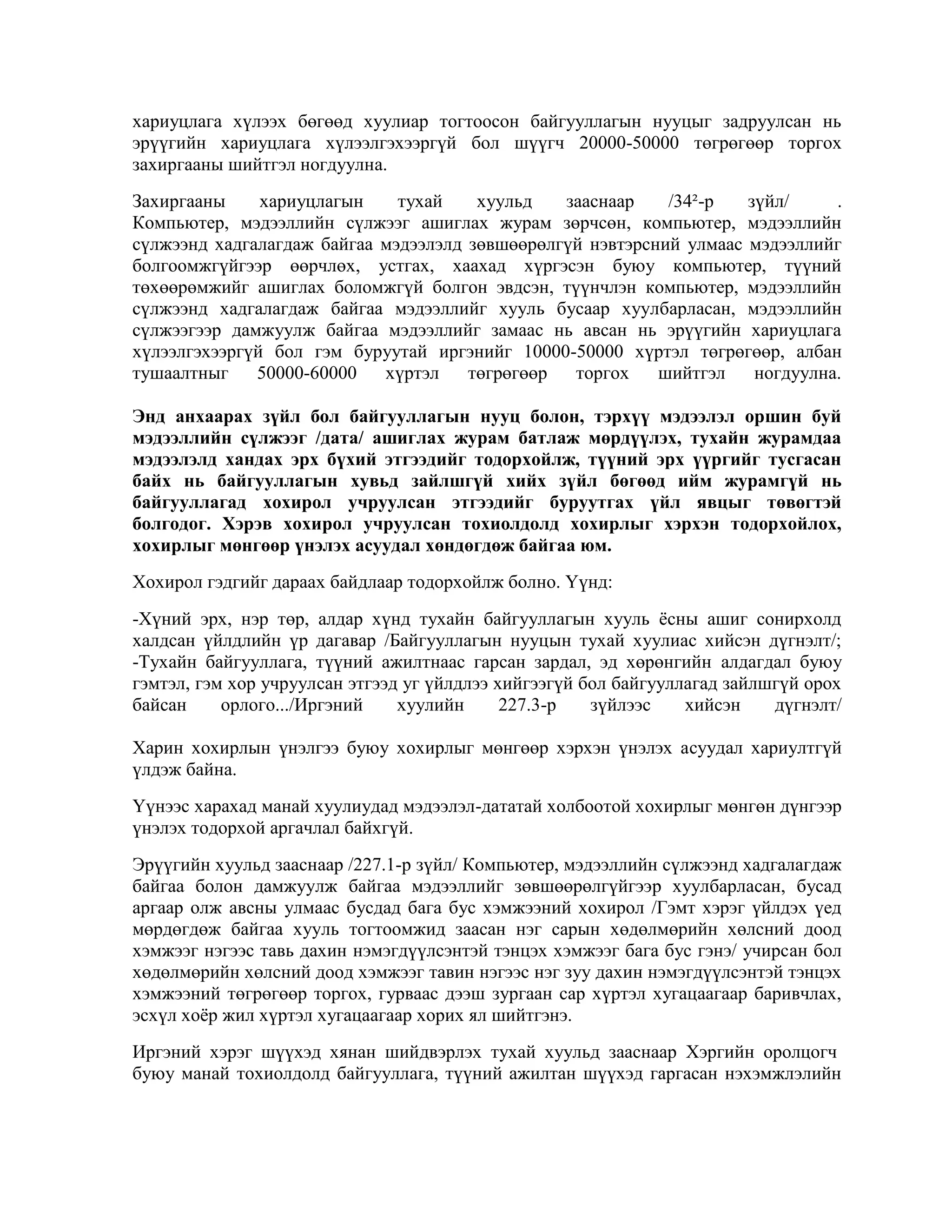 хариуцлага хүлээх бөгөөд хуулиар тогтоосон байгууллагын нууцыг задруулсан нь
эрүүгийн хариуцлага хүлээлгэхээргүй бол шүүгч 20000-50000 төгрөгөөр торгох
захиргааны шийтгэл ногдуулна.
Захиргааны
хариуцлагын
тухай
хуульд
зааснаар
/34²-р
зүйл/
.
Компьютер, мэдээллийн сүлжээг ашиглах журам зөрчсөн, компьютер, мэдээллийн
сүлжээнд хадгалагдаж байгаа мэдээлэлд зөвшөөрөлгүй нэвтэрсний улмаас мэдээллийг
болгоомжгүйгээр өөрчлөх, устгах, хаахад хүргэсэн буюу компьютер, түүний
төхөөрөмжийг ашиглах боломжгүй болгон эвдсэн, түүнчлэн компьютер, мэдээллийн
сүлжээнд хадгалагдаж байгаа мэдээллийг хууль бусаар хуулбарласан, мэдээллийн
сүлжээгээр дамжуулж байгаа мэдээллийг замаас нь авсан нь эрүүгийн хариуцлага
хүлээлгэхээргүй бол гэм буруутай иргэнийг 10000-50000 хүртэл төгрөгөөр, албан
тушаалтныг
50000-60000
хүртэл
төгрөгөөр
торгох
шийтгэл
ногдуулна.
Энд анхаарах зүйл бол байгууллагын нууц болон, тэрхүү мэдээлэл оршин буй
мэдээллийн сүлжээг /дата/ ашиглах журам батлаж мөрдүүлэх, тухайн журамдаа
мэдээлэлд хандах эрх бүхий этгээдийг тодорхойлж, түүний эрх үүргийг тусгасан
байх нь байгууллагын хувьд зайлшгүй хийх зүйл бөгөөд ийм журамгүй нь
байгууллагад хохирол учруулсан этгээдийг буруутгах үйл явцыг төвөгтэй
болгодог. Хэрэв хохирол учруулсан тохиолдолд хохирлыг хэрхэн тодорхойлох,
хохирлыг мөнгөөр үнэлэх асуудал хөндөгдөж байгаа юм.
Хохирол гэдгийг дараах байдлаар тодорхойлж болно. Үүнд:
-Хүний эрх, нэр төр, алдар хүнд тухайн байгууллагын хууль ѐсны ашиг сонирхолд
халдсан үйлдлийн үр дагавар /Байгууллагын нууцын тухай хуулиас хийсэн дүгнэлт/;
-Тухайн байгууллага, түүний ажилтнаас гарсан зардал, эд хөрөнгийн алдагдал буюу
гэмтэл, гэм хор учруулсан этгээд уг үйлдлээ хийгээгүй бол байгууллагад зайлшгүй орох
байсан
орлого.../Иргэний
хуулийн
227.3-р
зүйлээс
хийсэн
дүгнэлт/
Харин хохирлын үнэлгээ буюу хохирлыг мөнгөөр хэрхэн үнэлэх асуудал хариултгүй
үлдэж байна.
Үүнээс харахад манай хуулиудад мэдээлэл-дататай холбоотой хохирлыг мөнгөн дүнгээр
үнэлэх тодорхой аргачлал байхгүй.
Эрүүгийн хуульд зааснаар /227.1-р зүйл/ Компьютер, мэдээллийн сүлжээнд хадгалагдаж
байгаа болон дамжуулж байгаа мэдээллийг зөвшөөрөлгүйгээр хуулбарласан, бусад
аргаар олж авсны улмаас бусдад бага бус хэмжээний хохирол /Гэмт хэрэг үйлдэх үед
мөрдөгдөж байгаа хууль тогтоомжид заасан нэг сарын хөдөлмөрийн хөлсний доод
хэмжээг нэгээс тавь дахин нэмэгдүүлсэнтэй тэнцэх хэмжээг бага бус гэнэ/ учирсан бол
хөдөлмөрийн хөлсний доод хэмжээг тавин нэгээс нэг зуу дахин нэмэгдүүлсэнтэй тэнцэх
хэмжээний төгрөгөөр торгох, гурваас дээш зургаан сар хүртэл хугацаагаар баривчлах,
эсхүл хоѐр жил хүртэл хугацаагаар хорих ял шийтгэнэ.
Иргэний хэрэг шүүхэд хянан шийдвэрлэх тухай хуульд зааснаар Хэргийн оролцогч
буюу манай тохиолдолд байгууллага, түүний ажилтан шүүхэд гаргасан нэхэмжлэлийн

 