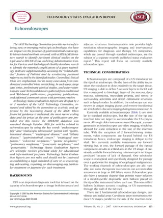 TECHNOLOGY STATUS EVALUATION REPORT
Echoendoscopes
The ASGE Technology Committee provides reviews of ex-
isting, new, or emerging endoscopic technologies that have
an impact on the practice of gastrointestinal endoscopy.
Evidence-based methods are used, with a MEDLINE litera-
ture search to identify pertinent clinical studies on the
topic and a MAUDE (Food and Drug Administration Cen-
ter for Devices and Radiological Health) database search
to identify the reported complications of a given technol-
ogy. Both are supplemented by accessing the ‘‘related arti-
cles’’ feature of PubMed and by scrutinizing pertinent
referencescitedbytheidentiﬁedstudies.Controlledclinical
trials are emphasized, but in many cases data from ran-
domized controlled trials are lacking. In such cases, large
case series, preliminary clinical studies, and expert opin-
ionsareused.Technicaldataaregatheredfromtraditional
and Web-based publications, proprietary publications,
and informal communications with pertinent vendors.
Technology Status Evaluation Reports are drafted by 1
or 2 members of the ASGE Technology Committee, re-
viewed and edited by the committee as a whole, and ap-
proved by the Governing Board of the ASGE. When
ﬁnancial guidance is indicated, the most recent coding
data and list prices at the time of publication are pro-
vided. For this review the MEDLINE database was
searched through October 2006 for articles related to
echoendoscopes by using the key words ‘‘endosonogra-
phy’’ and ‘‘endoscopic ultrasound’’ paired with ‘‘gastro-
intestinal disease,’’ ‘‘esophageal disease,’’ and ‘‘biliary
disease,’’ ‘‘gastrointestinal cancer,’’ ‘‘esophageal neo-
plasms,’’ ‘‘colorectal neoplasms,’’ ‘‘gastric neoplasms,’’
‘‘pulmonary neoplasms,’’ ‘‘pancreatic neoplasms,’’ and
‘‘pancreatitis.’’ Technology Status Evaluation Reports
are scientiﬁc reviews provided solely for educational
and informational purposes. Technology Status Evalua-
tion Reports are not rules and should not be construed
as establishing a legal standard of care or as encourag-
ing, advocating, requiring, or discouraging any particu-
lar treatment or payment for such treatment.
BACKGROUND
EUS is an important diagnostic tool that is based on the
capacity of echoendoscopes to image both intramural and
adjacent structures. Instrumentation now provides high-
resolution ultrasonographic imaging and interventional
capabilities for diagnosis and therapy. US miniprobes,
which are passed through standard endoscopes, are the
subject of a separate recently published status evaluation
report.1
This report will focus on currently available
echoendoscopes.
TECHNICAL CONSIDERATIONS
Echoendoscopes are composed of a US transducer on
the tip of an endoscope. On the basis of the ability to po-
sition the tranducer in close proximity to the target tissue,
US imaging is able to deﬁne 5 acoustic layers in the GI wall
that correspond to histologic layers of the mucosa, deep
mucosa, submucosa, muscularis propria, and serosa or
surrounding adventitia and detect extramural structures
such as lymph nodes. In addition, the endoscope can ma-
neuver in unique imaging planes and remove intraluminal
air,whichoftenobscuresimagingduringtranscutaneousUS.
Currently available echoendoscopes (Table 1) are simi-
lar to standard endoscopes, but the size of the tip and
insertion tube are larger to accommodate the US compo-
nents. Although older instruments were ﬁberoptic, current-
generation echoendoscopes use video imaging, which has
allowed for some reduction in the size of the insertion
tube. With the exception of 2 forward-viewing instru-
ments, video components are located behind the US
transducer; hence, endoscopic imaging is oblique to the
shaft. Two currently available instruments are forward
viewing but, in one, the forward passage of the optical
components results in a blind area in the US image. A pre-
viously available forward-viewing colonoscope is no longer
produced because of lack of demand. One echoendo-
scope is nonoptical and speciﬁcally designed for passage
over a guidewire for imaging of esophageal malignancies.
The working channels of echoendoscopes are also vari-
able, and some therapeutic instruments can accommodate
accessories as large as 10F biliary stents. Echoendoscopes
also have a separate channel that permits water inﬂation
of a model-speciﬁc disposable latex balloon placed on
the tip of the instrument before each use. This water-ﬁlled
balloon facilitates acoustic coupling, or US transmission,
through the wall of the GI tract.
There are 2 fundamental echoendoscope designs, cur-
vilinear and radial array. Curvilinear array instruments pro-
duce US images parallel to the axis of the insertion tube,
Copyright ª 2007 by the American Society for Gastrointestinal Endoscopy
0016-5107/$32.00
doi:10.1016/j.gie.2007.05.028
www.giejournal.org Volume 66, No. 3 : 2007 GASTROINTESTINAL ENDOSCOPY 435
 