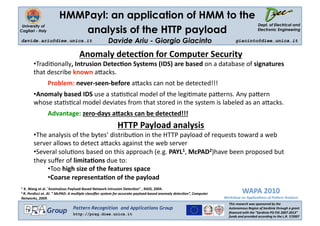 HMMPayl: an application of HMM to the
                                                                                                                                         Dept. of Electrical and
                          analysis of the HTTP payload
 University of
Cagliari - Italy                                                                                                                         Electronic Engineering 

davide.ariu@diee.unica.it                           Davide Ariu - Giorgio Giacinto                                        giacinto@diee.unica.it 


                                   Anomaly detec2on for Computer Security 
        •  radi'onally, Intrusion Detec2on Systems (IDS) are based on a database of signatures 
         T
        that describe known a3acks. 
                   Problem: never‐seen‐before a3acks can not be detected!!! 
        •  nomaly based IDS use a sta's'cal model of the legi'mate pa3erns. Any pa3ern 
         A
        whose sta's'cal model deviates from that stored in the system is labeled as an a3acks. 
                   Advantage: zero‐days aHacks can be detected!!!  
                                                          HTTP Payload analysis 
        •  he analysis of the bytes’ distribu'on in the HTTP payload of requests toward a web 
         T
        server allows to detect a3acks against the web server 
        •  everal solu'ons based on this approach (e.g. PAYL1, McPAD2)have been proposed but 
         S
        they suﬀer of limita2ons due to: 
              •  oo high size of the features space 
               T
              •  oarse representa2on of the payload 
               C
                                                                                                                              WAPA 2010 
1  K. Wang et al. ”Anomalous Payload‐Based Network Intrusion Detec2on" , RAID, 2004. 
2 R. Perdisci et. Al. ” McPAD: A mul/ple classiﬁer system for accurate payload‐based anomaly detec/on”, Computer 

Networks, 2009.                                                                                                     Workshop on Applica/ons of Pa2ern Analysis 
                                                                                                                      This research was sponsored by the 
                               Pattern Recognition and Applications Group                                             Autonomous Region of Sardinia through a grant 
                   Group       http://prag.diee.unica.it                                                              ﬁnanced with the ”Sardinia PO FSE 2007‐2013” 
                                                                                                                      funds and provided according to the L.R. 7/2007 
 