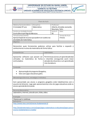 UNIVERSIDADE DO ESTADO DA BAHIA (UNEB)
Autorização Decreto nº 9237/86. DOU 18/07/96. Reconhecimento: Portaria 909/95, DOU 01/08-95
GABINETE DA REITORIA
UNIDADE ACADÊMICA DE EDUCAÇÃO A DISTÂNCIA (UNEAD)
Criação e Implantação Resolução CONSU nº 1.051/2014. DOU 20/05/14
Plano de Aula
Módulo/Semestre/Série:
IV Unidade/ 9º ano
Disciplina:
Matemática
Professor:
Alberto,Arivaldo,Leonardo,
Neuriane,Tahis
Centroou Unidade Escolar:
Escola Municipal Olgade Menezes
Aulanº:
05
Data:
Tema/Conhecimento:
Apresentaçãode recursosque podemserusadosnas
atividadesde matemática.
Tempode Aula:
4 horas
Objetivo
Demonstrar quais ferramentas podemos utilizar para facilitar e expandir o
conhecimento na área da matemática de forma lúdica.
Competências Habilidades
Apresentar softwares que possam ser
utilizados na matemática de forma
estimuladora.
Permitiráaosalunosumaprendizadoleve
e divertido conseguindo assim maior
atenção dos discentes e um aprendizado
mais duradouro.
Conteúdo
 Apresentação do programa Geogebra;
 Sites com jogos educativos grátis.
Metodologia(técnicas,estratégiase métodos)
Será apresentado aos alunos o programa geogebra onde trabalharemos com o
assunto do bimestre. Logo após apresentaremos sites de jogos educativos onde os
alunos aprenderão brincando.
RecursosNecessários
Laboratório, internet,caixade som,slides,vídeo.
Avaliação
Processual e continua.
Referência
http://www.noas.com.br/ensino-fundamental-2/
http://diadematematica.com.br/jogos/jogos-matematicos-e-educativos/jogos-para-o-
ensino-fundamental-2-e-medio/
 