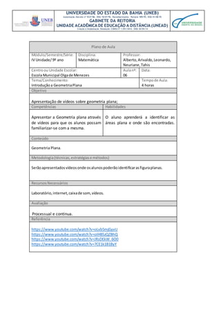 UNIVERSIDADE DO ESTADO DA BAHIA (UNEB)
Autorização Decreto nº 9237/86. DOU 18/07/96. Reconhecimento: Portaria 909/95, DOU 01/08-95
GABINETE DA REITORIA
UNIDADE ACADÊMICA DE EDUCAÇÃO A DISTÂNCIA (UNEAD)
Criação e Implantação Resolução CONSU nº 1.051/2014. DOU 20/05/14
Plano de Aula
Módulo/Semestre/Série:
IV Unidade/ 9º ano
Disciplina:
Matemática
Professor:
Alberto,Arivaldo,Leonardo,
Neuriane,Tahis
Centroou Unidade Escolar:
Escola Municipal Olgade Menezes
Aulanº:
06
Data:
Tema/Conhecimento:
Introduçãoa GeometriaPlana
Tempode Aula:
4 horas
Objetivo
Apresentação de vídeos sobre geometria plana;
Competências Habilidades
Apresentar a Geometria plana através
de vídeos para que os alunos possam
familiarizar-se com a mesma.
O aluno aprenderá a identificar as
áreas plana e onde são encontradas.
Conteúdo
Geometria Plana.
Metodologia(técnicas,estratégiase métodos)
Serãoapresentadosvídeosonde osalunospoderãoidentificarasfiguraplanas.
RecursosNecessários
Laboratório,internet,caixade som,vídeos.
Avaliação
Processual e continua.
Referência
https://www.youtube.com/watch?v=oLvb5mjGyvU
https://www.youtube.com/watch?v=oIHBSzQZBhQ
https://www.youtube.com/watch?v=JRsDEkW_6O0
https://www.youtube.com/watch?v=7CE1k1B1ByY
 