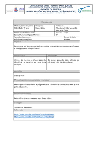 UNIVERSIDADE DO ESTADO DA BAHIA (UNEB)
Autorização Decreto nº 9237/86. DOU 18/07/96. Reconhecimento: Portaria 909/95, DOU 01/08-95
GABINETE DA REITORIA
UNIDADE ACADÊMICA DE EDUCAÇÃO A DISTÂNCIA (UNEAD)
Criação e Implantação Resolução CONSU nº 1.051/2014. DOU 20/05/14
Plano de Aula
Módulo/Semestre/Série:
IV Unidade/ 9º ano
Disciplina:
Matemática
Professor:
Alberto,Arivaldo,Leonardo,
Neuriane,Tahis
Centroou Unidade Escolar:
Escola Municipal Olgade Menezes
Aulanº:
07
Data:
Tema/Conhecimento:
Calculode figuraplana.
Tempode Aula:
4 horas
Objetivo
Demonstraraos alunoscomopodemtrabalhargeometriaplanacomusode softwares
e comopodemoscompreende-la.
Competências Habilidades
Através do mesmo os alunos poderão
identificar o tamanho de uma área
qualquer.
Os alunos poderão obter através de
cálculos o valor das áreas planas.
Conteúdo
Áreas planas.
Metodologia(técnicas,estratégiase métodos)
Serão apresentados vídeos e programas que facilitarão o cálculos das áreas planas
pelos educandos.
RecursosNecessários
Laboratório, internet,caixade som,slides,vídeo.
Avaliação
Processual e continua.
Referência
https://www.youtube.com/watch?v=JQWcMfSwtWc
https://www.youtube.com/watch?v=E1uWLydHTqA
 