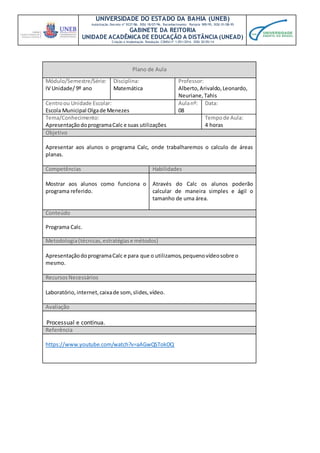 UNIVERSIDADE DO ESTADO DA BAHIA (UNEB)
Autorização Decreto nº 9237/86. DOU 18/07/96. Reconhecimento: Portaria 909/95, DOU 01/08-95
GABINETE DA REITORIA
UNIDADE ACADÊMICA DE EDUCAÇÃO A DISTÂNCIA (UNEAD)
Criação e Implantação Resolução CONSU nº 1.051/2014. DOU 20/05/14
Plano de Aula
Módulo/Semestre/Série:
IV Unidade/ 9º ano
Disciplina:
Matemática
Professor:
Alberto,Arivaldo,Leonardo,
Neuriane,Tahis
Centroou Unidade Escolar:
Escola Municipal Olgade Menezes
Aulanº:
08
Data:
Tema/Conhecimento:
ApresentaçãodoprogramaCalc e suas utilizações
Tempode Aula:
4 horas
Objetivo
Apresentar aos alunos o programa Calc, onde trabalharemos o calculo de áreas
planas.
Competências Habilidades
Mostrar aos alunos como funciona o
programa referido.
Através do Calc os alunos poderão
calcular de maneira simples e ágil o
tamanho de uma área.
Conteúdo
Programa Calc.
Metodologia(técnicas,estratégiase métodos)
ApresentaçãodoprogramaCalc e para que o utilizamos,pequenovídeosobre o
mesmo.
RecursosNecessários
Laboratório, internet,caixade som,slides,vídeo.
Avaliação
Processual e continua.
Referência
https://www.youtube.com/watch?v=aAGwQSTokOQ
 