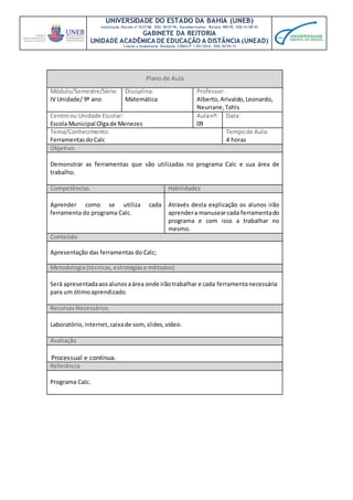 UNIVERSIDADE DO ESTADO DA BAHIA (UNEB)
Autorização Decreto nº 9237/86. DOU 18/07/96. Reconhecimento: Portaria 909/95, DOU 01/08-95
GABINETE DA REITORIA
UNIDADE ACADÊMICA DE EDUCAÇÃO A DISTÂNCIA (UNEAD)
Criação e Implantação Resolução CONSU nº 1.051/2014. DOU 20/05/14
Plano de Aula
Módulo/Semestre/Série:
IV Unidade/ 9º ano
Disciplina:
Matemática
Professor:
Alberto,Arivaldo,Leonardo,
Neuriane,Tahis
Centroou Unidade Escolar:
Escola Municipal Olgade Menezes
Aulanº:
09
Data:
Tema/Conhecimento:
FerramentasdoCalc
Tempode Aula:
4 horas
Objetivo
Demonstrar as ferramentas que são utilizadas no programa Calc e sua área de
trabalho.
Competências Habilidades
Aprender como se utiliza cada
ferramenta do programa Calc.
Através desta explicação os alunos irão
aprendera manusearcada ferramentado
programa e com isso a trabalhar no
mesmo.
Conteúdo
Apresentação das ferramentas do Calc;
Metodologia(técnicas,estratégiase métodos)
Será apresentadaaosalunosaárea onde irãotrabalhar e cada ferramentanecessária
para um ótimoaprendizado.
RecursosNecessários
Laboratório, internet,caixade som,slides,vídeo.
Avaliação
Processual e continua.
Referência
Programa Calc.
 