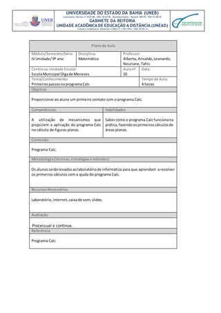 UNIVERSIDADE DO ESTADO DA BAHIA (UNEB)
Autorização Decreto nº 9237/86. DOU 18/07/96. Reconhecimento: Portaria 909/95, DOU 01/08-95
GABINETE DA REITORIA
UNIDADE ACADÊMICA DE EDUCAÇÃO A DISTÂNCIA (UNEAD)
Criação e Implantação Resolução CONSU nº 1.051/2014. DOU 20/05/14
Plano de Aula
Módulo/Semestre/Série:
IV Unidade/ 9º ano
Disciplina:
Matemática
Professor:
Alberto,Arivaldo,Leonardo,
Neuriane,Tahis
Centroou Unidade Escolar:
Escola Municipal Olgade Menezes
Aulanº:
10
Data:
Tema/Conhecimento:
PrimeirospassosnoprogramaCalc
Tempode Aula:
4 horas
Objetivo
Proporcionar ao aluno um primeiro contato com o programa Calc.
Competências Habilidades
A utilização de mecanismos que
propiciem a aplicação do programa Calc
no cálculo de figuras planas.
Sabercomo o programa Calcfuncionana
prática,fazendoosprimeiroscálculosde
áreas planas.
Conteúdo
Programa Calc.
Metodologia(técnicas,estratégiase métodos)
Os alunosserãolevadosaolaboratóriode informática para que aprendam a resolver
os primeiros cálculos com a ajuda do programa Calc.
RecursosNecessários
Laboratório, internet,caixade som,slides.
Avaliação
Processual e continua.
Referência
Programa Calc
 