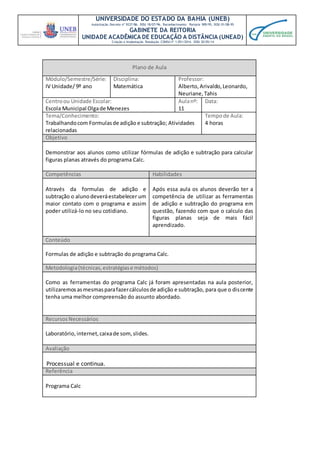UNIVERSIDADE DO ESTADO DA BAHIA (UNEB)
Autorização Decreto nº 9237/86. DOU 18/07/96. Reconhecimento: Portaria 909/95, DOU 01/08-95
GABINETE DA REITORIA
UNIDADE ACADÊMICA DE EDUCAÇÃO A DISTÂNCIA (UNEAD)
Criação e Implantação Resolução CONSU nº 1.051/2014. DOU 20/05/14
Plano de Aula
Módulo/Semestre/Série:
IV Unidade/ 9º ano
Disciplina:
Matemática
Professor:
Alberto,Arivaldo,Leonardo,
Neuriane,Tahis
Centroou Unidade Escolar:
Escola Municipal Olgade Menezes
Aulanº:
11
Data:
Tema/Conhecimento:
Trabalhandocom Formulasde adição e subtração; Atividades
relacionadas
Tempode Aula:
4 horas
Objetivo
Demonstrar aos alunos como utilizar fórmulas de adição e subtração para calcular
figuras planas através do programa Calc.
Competências Habilidades
Através da formulas de adição e
subtração o alunodeveráestabelecer um
maior contato com o programa e assim
poder utilizá-lo no seu cotidiano.
Após essa aula os alunos deverão ter a
competência de utilizar as ferramentas
de adição e subtração do programa em
questão, fazendo com que o calculo das
figuras planas seja de mais fácil
aprendizado.
Conteúdo
Formulas de adição e subtração do programa Calc.
Metodologia(técnicas,estratégiase métodos)
Como as ferramentas do programa Calc já foram apresentadas na aula posterior,
utilizaremosasmesmasparafazercálculosde adição e subtração, para que o discente
tenha uma melhor compreensão do assunto abordado.
RecursosNecessários
Laboratório, internet,caixade som,slides.
Avaliação
Processual e continua.
Referência
Programa Calc
 