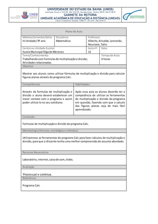 UNIVERSIDADE DO ESTADO DA BAHIA (UNEB)
Autorização Decreto nº 9237/86. DOU 18/07/96. Reconhecimento: Portaria 909/95, DOU 01/08-95
GABINETE DA REITORIA
UNIDADE ACADÊMICA DE EDUCAÇÃO A DISTÂNCIA (UNEAD)
Criação e Implantação Resolução CONSU nº 1.051/2014. DOU 20/05/14
Plano de Aula
Módulo/Semestre/Série:
IV Unidade/ 9º ano
Disciplina:
Matemática
Professor:
Alberto,Arivaldo,Leonardo,
Neuriane,Tahis
Centroou Unidade Escolar:
Escola Municipal Olgade Menezes
Aulanº:
12
Data:
Tema/Conhecimento:
Trabalhandocom Formulasde multiplicaçãoe divisão;
Atividadesrelacionadas.
Tempode Aula:
4 horas
Objetivo
Mostrar aos alunos como utilizar fórmulas de multiplicação e divisão para calcular
figuras planas através do programa Calc.
Competências Habilidades
Através da formulas de multiplicação e
divisão o aluno deverá estabelecer um
maior contato com o programa e assim
poder utilizá-lo no seu cotidiano.
Após essa aula os alunos deverão ter a
competência de utilizar as ferramentas
de multiplicação e divisão do programa
em questão, fazendo com que o calculo
das figuras planas seja de mais fácil
aprendizado.
Conteúdo
Formulas de multiplicação e divisão do programa Calc.
Metodologia(técnicas,estratégiase métodos)
Utilizaremos as ferramentas do programa Calc para fazer cálculos de multiplicação e
divisão, para que o discente tenha uma melhor compreensão do assunto abordado.
RecursosNecessários
Laboratório, internet,caixade som,slides.
Avaliação
Processual e continua.
Referência
Programa Calc
 
