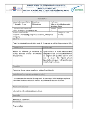 UNIVERSIDADE DO ESTADO DA BAHIA (UNEB)
Autorização Decreto nº 9237/86. DOU 18/07/96. Reconhecimento: Portaria 909/95, DOU 01/08-95
GABINETE DA REITORIA
UNIDADE ACADÊMICA DE EDUCAÇÃO A DISTÂNCIA (UNEAD)
Criação e Implantação Resolução CONSU nº 1.051/2014. DOU 20/05/14
Plano de Aula
Módulo/Semestre/Série:
IV Unidade/ 9º ano
Disciplina:
Matemática
Professor:
Alberto,Arivaldo,Leonardo,
Neuriane,Tahis
Centroou Unidade Escolar:
Escola Municipal Olgade Menezes
Aulanº:
13
Data:
Tema/Conhecimento:
IniciandoCalculode figurasplanas:quadrado,retânguloe
triângulo;
Tempode Aula:
4 horas
Objetivo
Fazercom que os alunoscalculemáreasde figuras planas utilizando o programa Calc.
Competências Habilidades
Através da formulas já estudadas os
alunos deverão calcular inicialmente
áreas simples.
Após essa aula os alunos deverão ter a
competência de utilizar as ferramentas
do programa em questão, fazendo com
que o calculo das figuras planas
(quadrado,retânguloe triângulo) sejade
mais fácil aprendizado.
Conteúdo
Calculo de figuras planas: quadrado, retângulo e triângulo;
Metodologia(técnicas,estratégiase métodos)
UtilizaremosasferramentasdoprogramaCalc para calcular áreasde figurasplanas,
para que o discente tenhaumamelhorcompreensãodoassuntoabordado.
RecursosNecessários
Laboratório, internet,caixade som,slides.
Avaliação
Processual e continua.
Referência
Programa Calc
 
