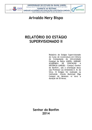 UNIVERSIDADE DO ESTADO DA BAHIA (UNEB)
Autorização Decreto nº 9237/86. DOU 18/07/96. Reconhecimento: Portaria 909/95, DOU 01/08-95
GABINETE DA REITORIA
UNIDADE ACADÊMICA DE EDUCAÇÃO A DISTÂNCIA (UNEAD)
Criação e Implantação Resolução CONSU nº 1.051/2014. DOU 20/05/14
Relatório de Estágio Supervisionado
do Curso de Licenciatura em Ciência
da Computação da Universidade
Estadual da Bahia (UNEB), UNIDADE
ACADÊMICA DE EDUCAÇÃO A
DISTÂNCIA (UNEAD) - Campus <Senhor
do Bonfim>, sob a orientação do(s)
(as) Professor (a) Aristóteles E. M. da
Silva. O Estágio foi realizado na
instituição <Escola Municipal Olga
Campos de Menezes >e teve a
duração de 55 Horas.
Arivaldo Nery Bispo
RELATÓRIO DO ESTÁGIO
SUPERVISIONADO II
Senhor do Bonfim
2014
 