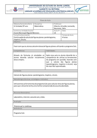 UNIVERSIDADE DO ESTADO DA BAHIA (UNEB)
Autorização Decreto nº 9237/86. DOU 18/07/96. Reconhecimento: Portaria 909/95, DOU 01/08-95
GABINETE DA REITORIA
UNIDADE ACADÊMICA DE EDUCAÇÃO A DISTÂNCIA (UNEAD)
Criação e Implantação Resolução CONSU nº 1.051/2014. DOU 20/05/14
Plano de Aula
Módulo/Semestre/Série:
IV Unidade/ 9º ano
Disciplina:
Matemática
Professor:
Alberto,Arivaldo,Leonardo,
Neuriane,Tahis
Centroou Unidade Escolar:
Escola Municipal Olgade Menezes
Aulanº:
14
Data:
Tema/Conhecimento:
Continuaçãodocalculode figurasplanas:paralelogramo,
trapézio, círculo;
Tempode Aula:
4 horas
Objetivo
Fazercom que os alunoscalculemáreasde figuras planas utilizando o programa Calc.
Competências Habilidades
Através da formulas já estudadas os
alunos deverão calcular inicialmente
áreas simples.
Após essa aula os alunos deverão ter a
competência de utilizar as ferramentas
do programa em questão, fazendo com
que o calculo das figuras planas
(paralelogramo, trapézio e círculo) seja
de mais fácil aprendizado.
Conteúdo
Calculo de figuras planas: paralelogramo, trapézio, círculo.
Metodologia(técnicas,estratégiase métodos)
UtilizaremosasferramentasdoprogramaCalc para calcular áreasde figurasplanas,
para que o discente tenhaumamelhorcompreensãodoassuntoabordado.
RecursosNecessários
Laboratório, internet,caixade som,slides.
Avaliação
Processual e continua.
Referência
Programa Calc
 