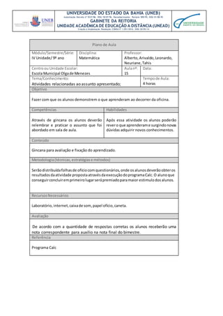 UNIVERSIDADE DO ESTADO DA BAHIA (UNEB)
Autorização Decreto nº 9237/86. DOU 18/07/96. Reconhecimento: Portaria 909/95, DOU 01/08-95
GABINETE DA REITORIA
UNIDADE ACADÊMICA DE EDUCAÇÃO A DISTÂNCIA (UNEAD)
Criação e Implantação Resolução CONSU nº 1.051/2014. DOU 20/05/14
Plano de Aula
Módulo/Semestre/Série:
IV Unidade/ 9º ano
Disciplina:
Matemática
Professor:
Alberto,Arivaldo,Leonardo,
Neuriane,Tahis
Centroou Unidade Escolar:
Escola Municipal Olgade Menezes
Aulanº:
15
Data:
Tema/Conhecimento:
Atividades relacionadas ao assunto apresentado;
Tempode Aula:
4 horas
Objetivo
Fazer com que os alunos demonstrem o que aprenderam ao decorrer da oficina.
Competências Habilidades
Através de gincana os alunos deverão
relembrar e praticar o assunto que foi
abordado em sala de aula.
Após essa atividade os alunos poderão
revero que aprenderame surgindonovas
dúvidas adquirir novos conhecimentos.
Conteúdo
Gincana para avaliação e fixação do aprendizado.
Metodologia(técnicas, estratégiase métodos)
Serãodistribuídafolhasde ofíciocomquestionários,onde osalunosdeverãoobteros
resultadosdaatividade propostaatravésdaexecuçãodoprogramaCalc.O alunoque
conseguirconcluiremprimeirolugarserápremiadoparamaior estimulodosalunos.
RecursosNecessários
Laboratório, internet,caixade som,papel ofício,caneta.
Avaliação
De acordo com a quantidade de respostas corretas os alunos receberão uma
nota correspondente para auxilio na nota final do bimestre.
Referência
Programa Calc
 