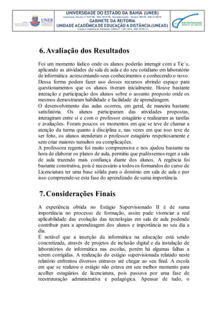 UNIVERSIDADE DO ESTADO DA BAHIA (UNEB)
Autorização Decreto nº 9237/86. DOU 18/07/96. Reconhecimento: Portaria 909/95, DOU 01/08-95
GABINETE DA REITORIA
UNIDADE ACADÊMICA DE EDUCAÇÃO A DISTÂNCIA (UNEAD)
Criação e Implantação Resolução CONSU nº 1.051/2014. DOU 20/05/14
6.Avaliação dos Resultados
Foi um momento lúdico onde os alunos poderão interagir com a Tic`s,
aplicando as atividades de sala de aula e do seu cotidiano em laboratório
de informática acrescentando seus conhecimentos e conhecendo o novo.
Dessa forma podem fazer uso desses recursos abrindo espaço para
questionamentos que os alunos tiveram inicialmente. Houve bastante
interação e participação dos alunos sobre o assunto proposto onde os
mesmos demostraram habilidade e facilidade de aprendizagem.
O desenvolvimento das aulas ocorreu, em geral, de maneira bastante
satisfatória. Os alunos participaram das atividades propostas,
interagiram entre si e com o professor estagiário e realizaram as tarefas
e avaliações. Foram poucos os momentos em que se teve de chamar a
atenção da turma quanto à disciplina e, nas vezes em que isso teve de
ser feito, os alunos atenderam o professor estagiário respeitosamente e
sem criar maiores tumultos ou complicações.
A professora regente foi muito compreensiva e nos ajudou bastante na
hora de elaborar os planos de aula, permitiu que pudéssemos reger a sala
de aula trazendo mais confiança diante dos alunos. A regência foi
bastante construtiva, pois é necessário a todos os formandos do curso de
Licenciatura ter uma base sólida para o domínio em sala de aula e por
isso compreende-se esta fase do aprendizado de suma importância.
7.Considerações Finais
A experiência obtida no Estágio Supervisionado II é de suma
importância no processo de formação, assim pude vivenciar a real
aplicabilidade das evolução das tecnologias em sala de aula podendo
contribuir para a aprendizagem dos alunos e importância no seu dia a
dia.
É notável que a inserção da informática na educação está sendo
concretizada, através de projetos de inclusão digital e da instalação de
laboratórios de informática nas escolas, porém há algumas falhas a
serem corrigidas. A realização do estágio supervisionada relatado neste
relatório enfrentou diversos entraves até chegar ao seu final. A escola
em que se realizou o estágio não estava em seu melhor momento para
acolher estagiários de licenciatura, pois passava por uma fase de
reestruturação administrativa e pedagógica. Apensar de tudo, o
 