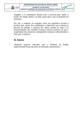 UNIVERSIDADE DO ESTADO DA BAHIA (UNEB)
Autorização Decreto nº 9237/86. DOU 18/07/96. Reconhecimento: Portaria 909/95, DOU 01/08-95
GABINETE DA REITORIA
UNIDADE ACADÊMICA DE EDUCAÇÃO A DISTÂNCIA (UNEAD)
Criação e Implantação Resolução CONSU nº 1.051/2014. DOU 20/05/14
estagiário e os orientadores fizeram todo o possível para manter o
projeto do estágio inicial e, ao final, quase tudo o que se pretendeu foi
alcançado.
Por fim, a avaliação do estagiário sobre sua experiência docente é
positiva, pois, apesar dos contratempos e imprevistos que se deram no
decorrer da jornada, a resposta dos alunos durante as aulas e no
desenvolvimento das atividades forneceu indícios positivos de que o
cumprimento das propostas e planejamentos alcançou suficientemente o
êxito que se esperava.
8.Anexo
<Registrar aspectos relevantes para o Relatório de Estágio
Supervisionado II que não pode ser informado anteriormente.>
 