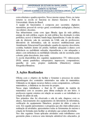UNIVERSIDADE DO ESTADO DA BAHIA (UNEB)
Autorização Decreto nº 9237/86. DOU 18/07/96. Reconhecimento: Portaria 909/95, DOU 01/08-95
GABINETE DA REITORIA
UNIDADE ACADÊMICA DE EDUCAÇÃO A DISTÂNCIA (UNEAD)
Criação e Implantação Resolução CONSU nº 1.051/2014. DOU 20/05/14
com cobertura e quadra esportiva. Nesse mesmo espaço físico, no turno
noturno (a escola só funciona no diurno) funciona o Polo da
Universidade Aberta do Brasil.
A equipe de funcionários é composta por: secretário; digitador;
merendeira; pessoal de serviço geral; coordenador pedagógico; diretor;
vice-diretor; docentes.
Sua infraestrutura conta com: água filtrada; água da rede pública;
energia da rede pública; esgoto da rede pública; lixo destinado à coleta
periódica; acesso à Internet; banda larga; dependências; 8 salas de aulas;
sala de diretoria; sala da secretaria da UAB; sala de professores;
laboratório de informática; sala de recursos multifuncionais para
Atendimento Educacional Especializado; quadra de esportes descoberta;
cozinha; banheiro dentro do prédio; banheiro adequado à alunos com
deficiência ou mobilidade reduzida; dependências e vias adequadas a
alunos com deficiência ou mobilidade reduzida; sala de secretaria; pátio
coberto; pátio descoberto; área verde.
A escola disponibiliza dos seguintes equipamentos: TV; videocassete;
DVD; antena parabólica; retroprojetor; impressora; computadores;
aparelho de som; projetor multimídia (Datashow); câmara
fotográfica/filmadora.
3.Ações Realizadas
Oficina com o objetivo de facilitar e fomentar o processo de ensino
aprendizagem dos conteúdos ministrados nas aulas de matemática.
Utilizando-se de alguns recursos lúdicos como computadores, softwares
matemáticos, e dinâmicas no decorrer do projeto.
Nessa etapa trabalhamos o final da IV unidade da matéria de
matemática com os assuntos para última avaliação do ano letivo. A
professora regente orientou em relação ao assunto a ser trabalhado e a
criação do plano de aula.
Nos primeiros dias foi observada a sala de aula, diagnose com os
alunos, funcionamento dos equipamentos do laboratório de informática,
verificação do equipamento Datashow, projetor de slides e caixa de
som. Em seguida apresentamos o programa que eles iriam utilizar para a
realização de atividades, apresentamos todas as ferramentas do mesmo à
criação de formulas para facilitar as atividades que seriam abordadas.
Nos dias seguintes foram aplicadas atividades onde trabalhamos com
geometria plana e notou-se uma interação admirável dos educandos, já
 