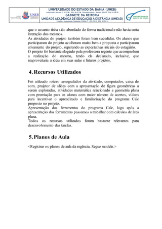 UNIVERSIDADE DO ESTADO DA BAHIA (UNEB)
Autorização Decreto nº 9237/86. DOU 18/07/96. Reconhecimento: Portaria 909/95, DOU 01/08-95
GABINETE DA REITORIA
UNIDADE ACADÊMICA DE EDUCAÇÃO A DISTÂNCIA (UNEAD)
Criação e Implantação Resolução CONSU nº 1.051/2014. DOU 20/05/14
que o assunto tinha sido abordado de forma tradicional e não havia tanta
interação dos mesmos.
As atividades do projeto também foram bem sucedidas. Os alunos que
participaram do projeto acolheram muito bem a proposta e participaram
ativamente do projeto, superando as expectativas iniciais do estagiário.
O projeto foi bastante elogiado pela professora regente que acompanhou
a realização do mesmo, tendo ela declarado, inclusive, que
reaproveitaria a ideia em suas aulas e futuros projetos.
4.Recursos Utilizados
Foi utilizado roteiro xerografados da atividade, computador, caixa de
som, projetor de slides com a apresentação de figura geométricas a
serem exploradas, atividades matemática relacionado a geometria plana
com premiação para os alunos com maior número de acertos, vídeos
para incentivar o aprendizado e familiarização do programa Calc
proposto no projeto.
Apresentação das ferramentas do programa Calc, logo após a
apresentação das ferramentas passamos a trabalhar com cálculos de área
plana.
Todos os recursos utilizados foram bastante relevantes para
desenvolvimento das tarefas.
5.Planos de Aula
<Registrar os planos de aula da regência. Segue modelo.>
 