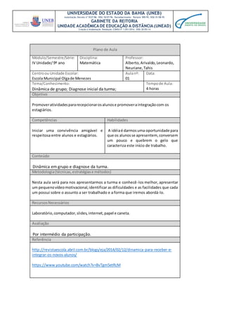 UNIVERSIDADE DO ESTADO DA BAHIA (UNEB)
Autorização Decreto nº 9237/86. DOU 18/07/96. Reconhecimento: Portaria 909/95, DOU 01/08-95
GABINETE DA REITORIA
UNIDADE ACADÊMICA DE EDUCAÇÃO A DISTÂNCIA (UNEAD)
Criação e Implantação Resolução CONSU nº 1.051/2014. DOU 20/05/14
Plano de Aula
Módulo/Semestre/Série:
IV Unidade/ 9º ano
Disciplina:
Matemática
Professor:
Alberto,Arivaldo,Leonardo,
Neuriane,Tahis
Centroou Unidade Escolar:
Escola Municipal Olgade Menezes
Aulanº:
01
Data:
Tema/Conhecimento:
Dinâmica de grupo; Diagnose inicial da turma;
Tempode Aula:
4 horas
Objetivo
Promoveratividadespararecepcionarosalunose promoveraintegraçãocom os
estagiários.
Competências Habilidades
Iniciar uma convivência amigável e
respeitosa entre alunos e estagiários.
A idéiaé darmosuma oportunidade para
que os alunosse apresentem, conversem
um pouco e quebrem o gelo que
caracteriza este início de trabalho.
Conteúdo
Dinâmica em grupo e diagnose da turma.
Metodologia(técnicas,estratégiase métodos)
Nesta aula será para nos apresentarmos a turma e conhecê-los melhor, apresentar
um pequenovídeomotivacional,identificar as dificuldades e as facilidades que cada
um possui sobre o assunto a ser trabalhado e a forma que iremos abordá-lo.
RecursosNecessários
Laboratório,computador,slides,internet,papel e caneta.
Avaliação
Por intermédio da participação.
Referência
http://revistaescola.abril.com.br/blogs/eja/2014/02/12/dinamica-para-receber-e-
integrar-os-novos-alunos/
https://www.youtube.com/watch?v=BvTgm5etRcM
 