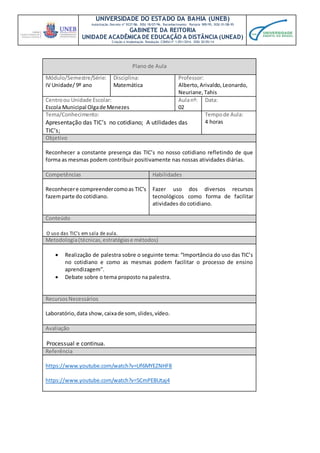 UNIVERSIDADE DO ESTADO DA BAHIA (UNEB)
Autorização Decreto nº 9237/86. DOU 18/07/96. Reconhecimento: Portaria 909/95, DOU 01/08-95
GABINETE DA REITORIA
UNIDADE ACADÊMICA DE EDUCAÇÃO A DISTÂNCIA (UNEAD)
Criação e Implantação Resolução CONSU nº 1.051/2014. DOU 20/05/14
Plano de Aula
Módulo/Semestre/Série:
IV Unidade/ 9º ano
Disciplina:
Matemática
Professor:
Alberto,Arivaldo,Leonardo,
Neuriane,Tahis
Centroou Unidade Escolar:
Escola Municipal Olgade Menezes
Aulanº:
02
Data:
Tema/Conhecimento:
Apresentação das TIC’s no cotidiano; A utilidades das
TIC’s;
Tempode Aula:
4 horas
Objetivo
Reconhecer a constante presença das TIC’s no nosso cotidiano refletindo de que
forma as mesmas podem contribuir positivamente nas nossas atividades diárias.
Competências Habilidades
Reconhecere compreendercomoas TIC’s
fazemparte do cotidiano.
Fazer uso dos diversos recursos
tecnológicos como forma de facilitar
atividades do cotidiano.
Conteúdo
O uso das TIC’s em sala de aula.
Metodologia(técnicas,estratégiase métodos)
 Realização de palestra sobre o seguinte tema: “Importância do uso das TIC’s
no cotidiano e como as mesmas podem facilitar o processo de ensino
aprendizagem”.
 Debate sobre o tema proposto na palestra.
RecursosNecessários
Laboratório,data show,caixade som, slides,vídeo.
Avaliação
Processual e continua.
Referência
https://www.youtube.com/watch?v=Uf6MYEZNHF8
https://www.youtube.com/watch?v=5CmPEBUtaj4
 
