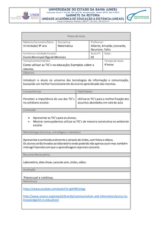 UNIVERSIDADE DO ESTADO DA BAHIA (UNEB)
Autorização Decreto nº 9237/86. DOU 18/07/96. Reconhecimento: Portaria 909/95, DOU 01/08-95
GABINETE DA REITORIA
UNIDADE ACADÊMICA DE EDUCAÇÃO A DISTÂNCIA (UNEAD)
Criação e Implantação Resolução CONSU nº 1.051/2014. DOU 20/05/14
Plano de Aula
Módulo/Semestre/Série:
IV Unidade/ 9º ano
Disciplina:
Matemática
Professor:
Alberto,Arivaldo,Leonardo,
Neuriane,Tahis
Centroou Unidade Escolar:
Escola Municipal Olgade Menezes
Aulanº:
03
Data:
Tema/Conhecimento:
Como utilizar as TIC’s na educação; Exemplos sobre a
mesma;
Tempode Aula:
4 horas
Objetivo
Introduzir o aluno no universo das tecnologias da informação e comunicação,
buscando um melhor funcionamento do ensino aprendizado das mesmas.
Competências Habilidades
Perceber a importância do uso das TIC’s
no cotidiano escolar.
Utilizaras TIC’spara a melhorfixação dos
assuntos abordados em sala de aula
Conteúdo
 Apresentar as TIC’s para os alunos;
 Mostrar comopodemos utilizar as TIC’s de maneira construtiva no ambiente
escolar.
Metodologia(técnicas,estratégiase métodos)
Apresentaroconteúdooralmente e atravésde slides,comfotose vídeos.
Os alunosserãolevadosaolaboratórioonde poderãonãoapenasouvirmas também
interagirfazendocomque a aprendizagemsejamaisconcreta.
RecursosNecessários
Laboratório,data show,caixade som, slides,vídeo.
Avaliação
Processual e continua.
Referência
https://www.youtube.com/watch?v=gIdYBE2ntpg
http://www.unesco.org/new/pt/brasilia/communication-and-information/access-to-
knowledge/ict-in-education/
 