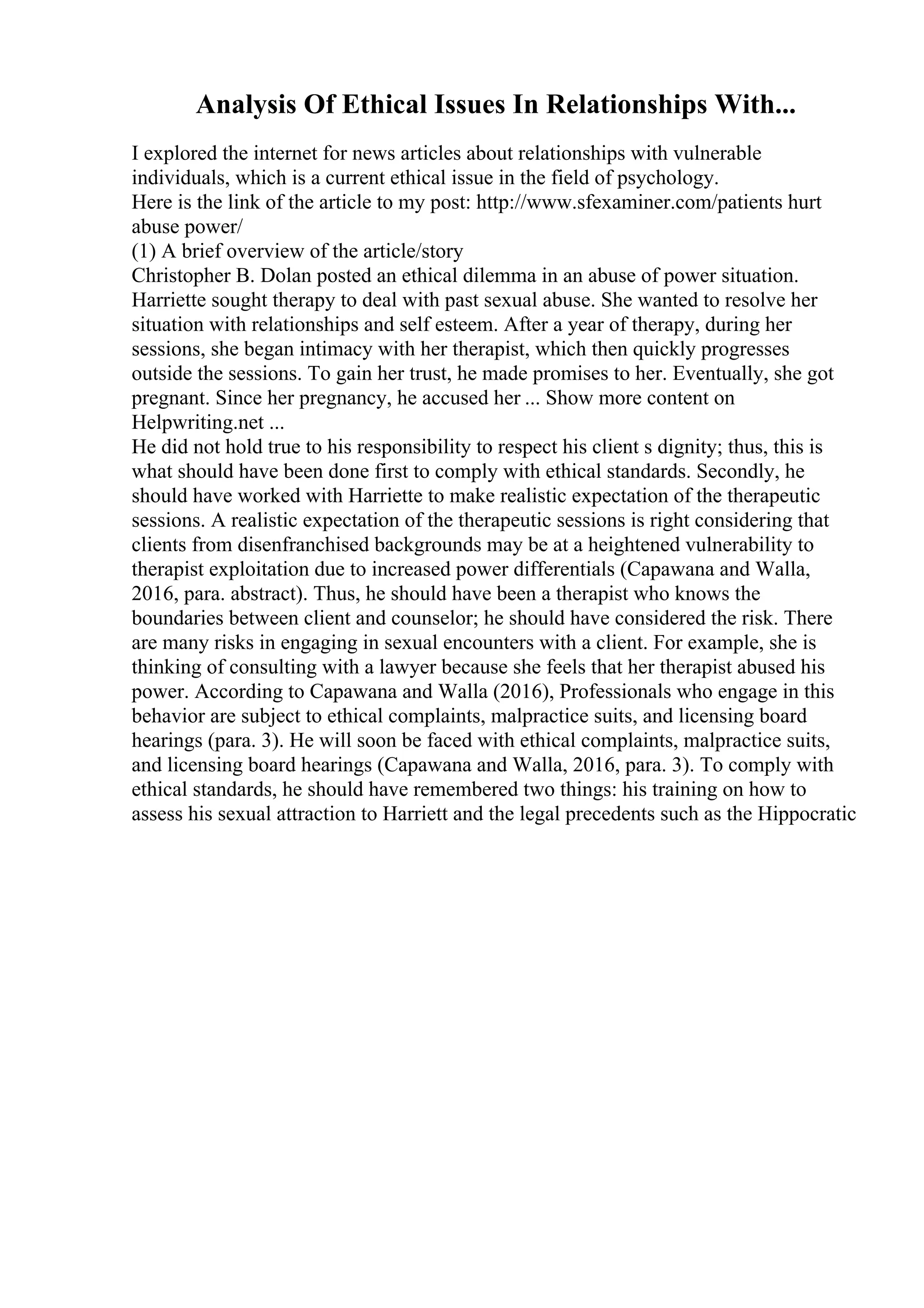 Analysis Of Ethical Issues In Relationships With...
I explored the internet for news articles about relationships with vulnerable
individuals, which is a current ethical issue in the field of psychology.
Here is the link of the article to my post: http://www.sfexaminer.com/patients hurt
abuse power/
(1) A brief overview of the article/story
Christopher B. Dolan posted an ethical dilemma in an abuse of power situation.
Harriette sought therapy to deal with past sexual abuse. She wanted to resolve her
situation with relationships and self esteem. After a year of therapy, during her
sessions, she began intimacy with her therapist, which then quickly progresses
outside the sessions. To gain her trust, he made promises to her. Eventually, she got
pregnant. Since her pregnancy, he accused her ... Show more content on
Helpwriting.net ...
He did not hold true to his responsibility to respect his client s dignity; thus, this is
what should have been done first to comply with ethical standards. Secondly, he
should have worked with Harriette to make realistic expectation of the therapeutic
sessions. A realistic expectation of the therapeutic sessions is right considering that
clients from disenfranchised backgrounds may be at a heightened vulnerability to
therapist exploitation due to increased power differentials (Capawana and Walla,
2016, para. abstract). Thus, he should have been a therapist who knows the
boundaries between client and counselor; he should have considered the risk. There
are many risks in engaging in sexual encounters with a client. For example, she is
thinking of consulting with a lawyer because she feels that her therapist abused his
power. According to Capawana and Walla (2016), Professionals who engage in this
behavior are subject to ethical complaints, malpractice suits, and licensing board
hearings (para. 3). He will soon be faced with ethical complaints, malpractice suits,
and licensing board hearings (Capawana and Walla, 2016, para. 3). To comply with
ethical standards, he should have remembered two things: his training on how to
assess his sexual attraction to Harriett and the legal precedents such as the Hippocratic
 
