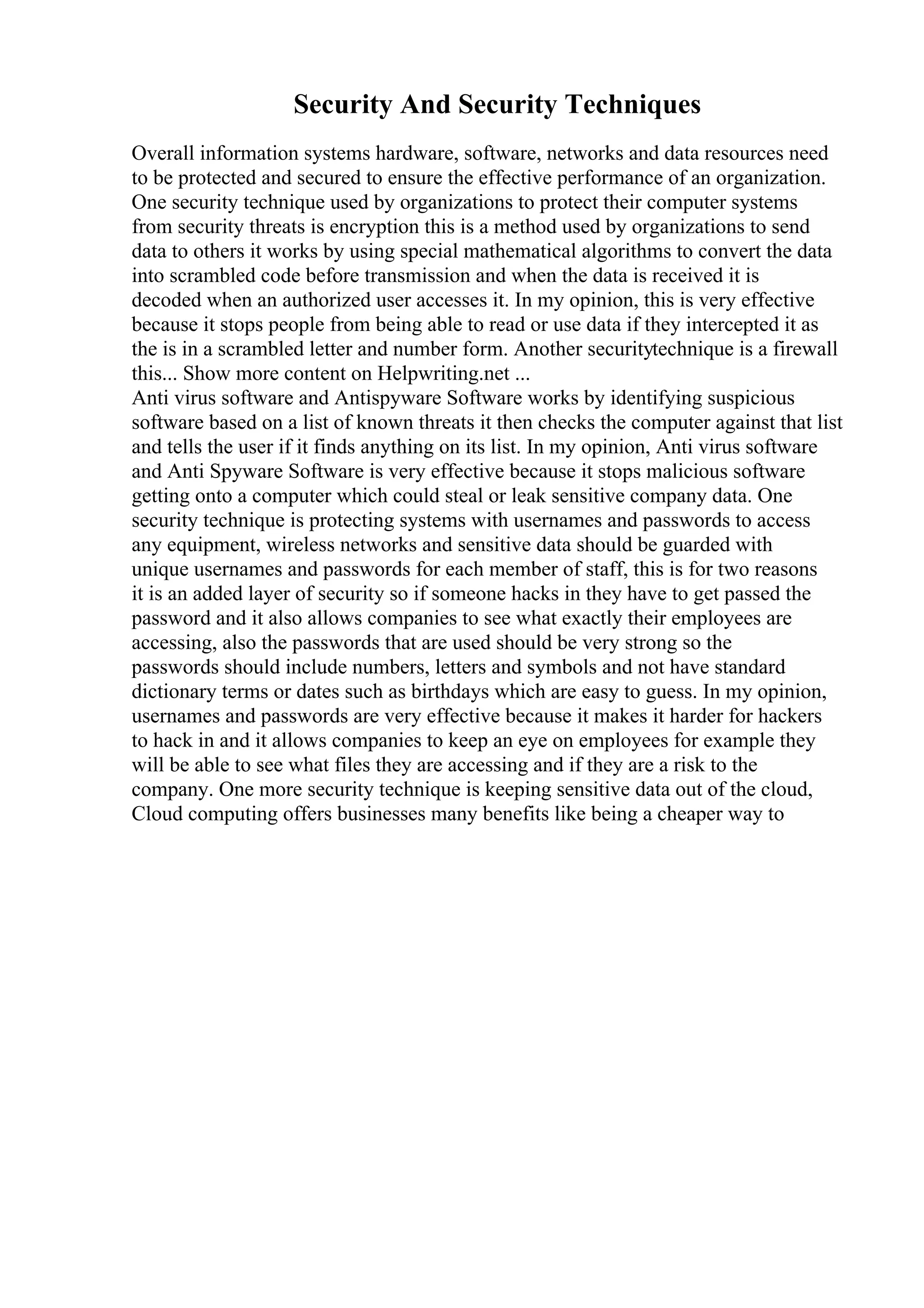 Security And Security Techniques
Overall information systems hardware, software, networks and data resources need
to be protected and secured to ensure the effective performance of an organization.
One security technique used by organizations to protect their computer systems
from security threats is encryption this is a method used by organizations to send
data to others it works by using special mathematical algorithms to convert the data
into scrambled code before transmission and when the data is received it is
decoded when an authorized user accesses it. In my opinion, this is very effective
because it stops people from being able to read or use data if they intercepted it as
the is in a scrambled letter and number form. Another securitytechnique is a firewall
this... Show more content on Helpwriting.net ...
Anti virus software and Antispyware Software works by identifying suspicious
software based on a list of known threats it then checks the computer against that list
and tells the user if it finds anything on its list. In my opinion, Anti virus software
and Anti Spyware Software is very effective because it stops malicious software
getting onto a computer which could steal or leak sensitive company data. One
security technique is protecting systems with usernames and passwords to access
any equipment, wireless networks and sensitive data should be guarded with
unique usernames and passwords for each member of staff, this is for two reasons
it is an added layer of security so if someone hacks in they have to get passed the
password and it also allows companies to see what exactly their employees are
accessing, also the passwords that are used should be very strong so the
passwords should include numbers, letters and symbols and not have standard
dictionary terms or dates such as birthdays which are easy to guess. In my opinion,
usernames and passwords are very effective because it makes it harder for hackers
to hack in and it allows companies to keep an eye on employees for example they
will be able to see what files they are accessing and if they are a risk to the
company. One more security technique is keeping sensitive data out of the cloud,
Cloud computing offers businesses many benefits like being a cheaper way to
 