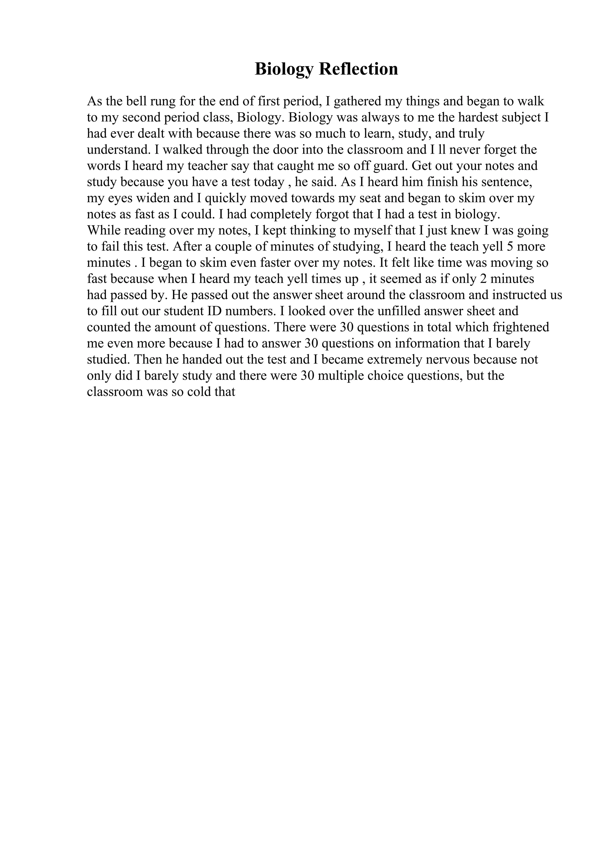 Biology Reflection
As the bell rung for the end of first period, I gathered my things and began to walk
to my second period class, Biology. Biology was always to me the hardest subject I
had ever dealt with because there was so much to learn, study, and truly
understand. I walked through the door into the classroom and I ll never forget the
words I heard my teacher say that caught me so off guard. Get out your notes and
study because you have a test today , he said. As I heard him finish his sentence,
my eyes widen and I quickly moved towards my seat and began to skim over my
notes as fast as I could. I had completely forgot that I had a test in biology.
While reading over my notes, I kept thinking to myself that I just knew I was going
to fail this test. After a couple of minutes of studying, I heard the teach yell 5 more
minutes . I began to skim even faster over my notes. It felt like time was moving so
fast because when I heard my teach yell times up , it seemed as if only 2 minutes
had passed by. He passed out the answer sheet around the classroom and instructed us
to fill out our student ID numbers. I looked over the unfilled answer sheet and
counted the amount of questions. There were 30 questions in total which frightened
me even more because I had to answer 30 questions on information that I barely
studied. Then he handed out the test and I became extremely nervous because not
only did I barely study and there were 30 multiple choice questions, but the
classroom was so cold that
 