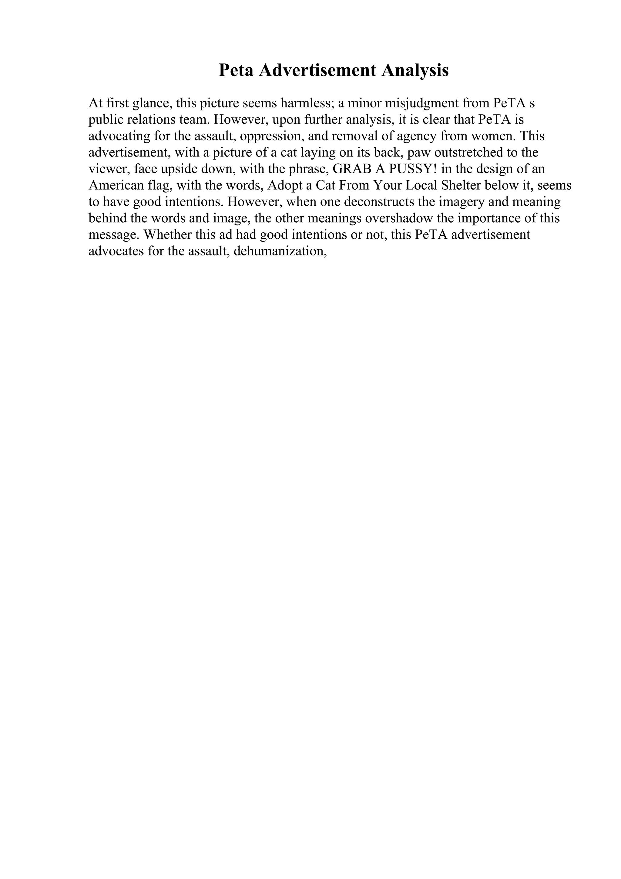 Peta Advertisement Analysis
At first glance, this picture seems harmless; a minor misjudgment from PeTA s
public relations team. However, upon further analysis, it is clear that PeTA is
advocating for the assault, oppression, and removal of agency from women. This
advertisement, with a picture of a cat laying on its back, paw outstretched to the
viewer, face upside down, with the phrase, GRAB A PUSSY! in the design of an
American flag, with the words, Adopt a Cat From Your Local Shelter below it, seems
to have good intentions. However, when one deconstructs the imagery and meaning
behind the words and image, the other meanings overshadow the importance of this
message. Whether this ad had good intentions or not, this PeTA advertisement
advocates for the assault, dehumanization,
 