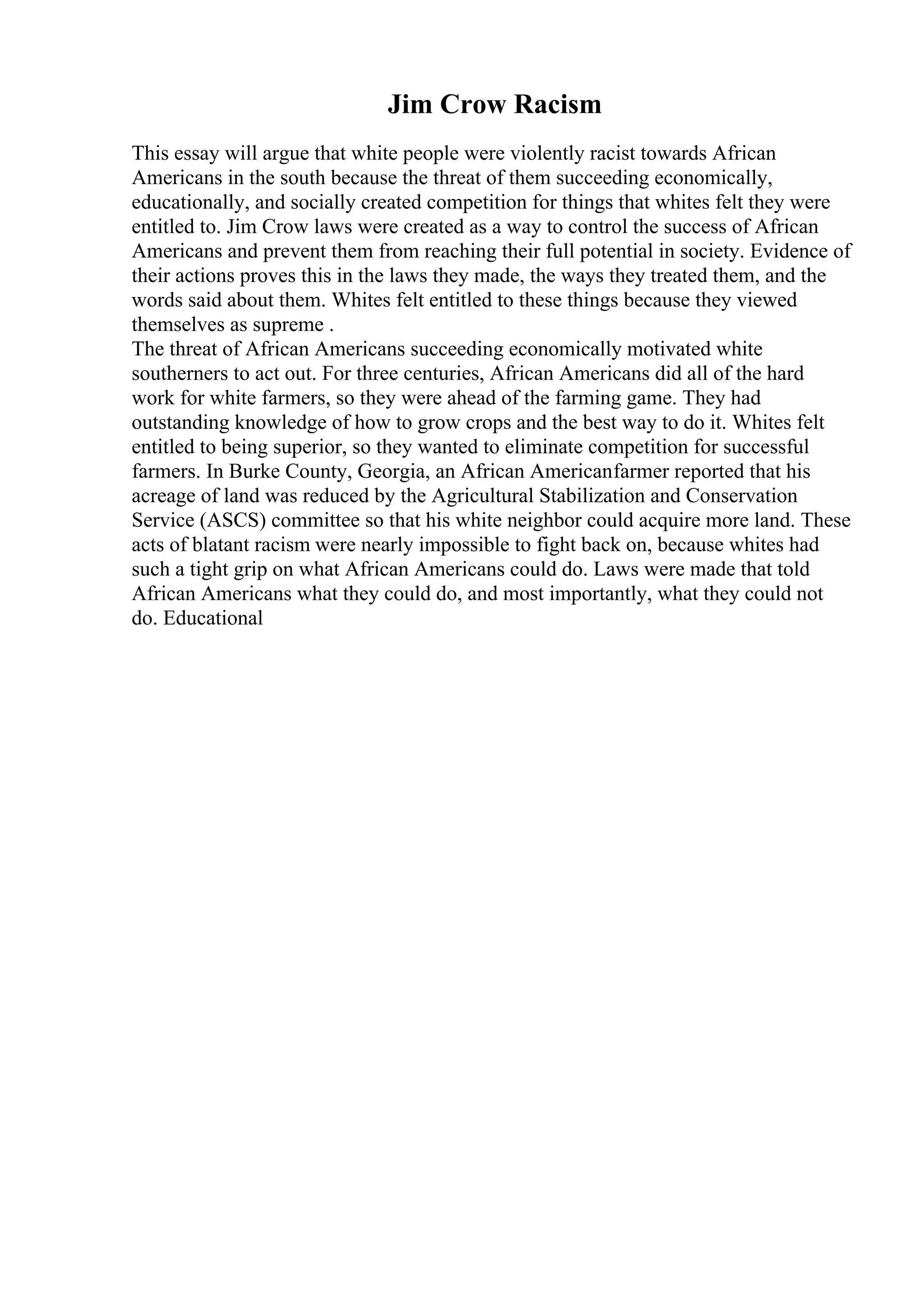 Jim Crow Racism
This essay will argue that white people were violently racist towards African
Americans in the south because the threat of them succeeding economically,
educationally, and socially created competition for things that whites felt they were
entitled to. Jim Crow laws were created as a way to control the success of African
Americans and prevent them from reaching their full potential in society. Evidence of
their actions proves this in the laws they made, the ways they treated them, and the
words said about them. Whites felt entitled to these things because they viewed
themselves as supreme .
The threat of African Americans succeeding economically motivated white
southerners to act out. For three centuries, African Americans did all of the hard
work for white farmers, so they were ahead of the farming game. They had
outstanding knowledge of how to grow crops and the best way to do it. Whites felt
entitled to being superior, so they wanted to eliminate competition for successful
farmers. In Burke County, Georgia, an African Americanfarmer reported that his
acreage of land was reduced by the Agricultural Stabilization and Conservation
Service (ASCS) committee so that his white neighbor could acquire more land. These
acts of blatant racism were nearly impossible to fight back on, because whites had
such a tight grip on what African Americans could do. Laws were made that told
African Americans what they could do, and most importantly, what they could not
do. Educational
 