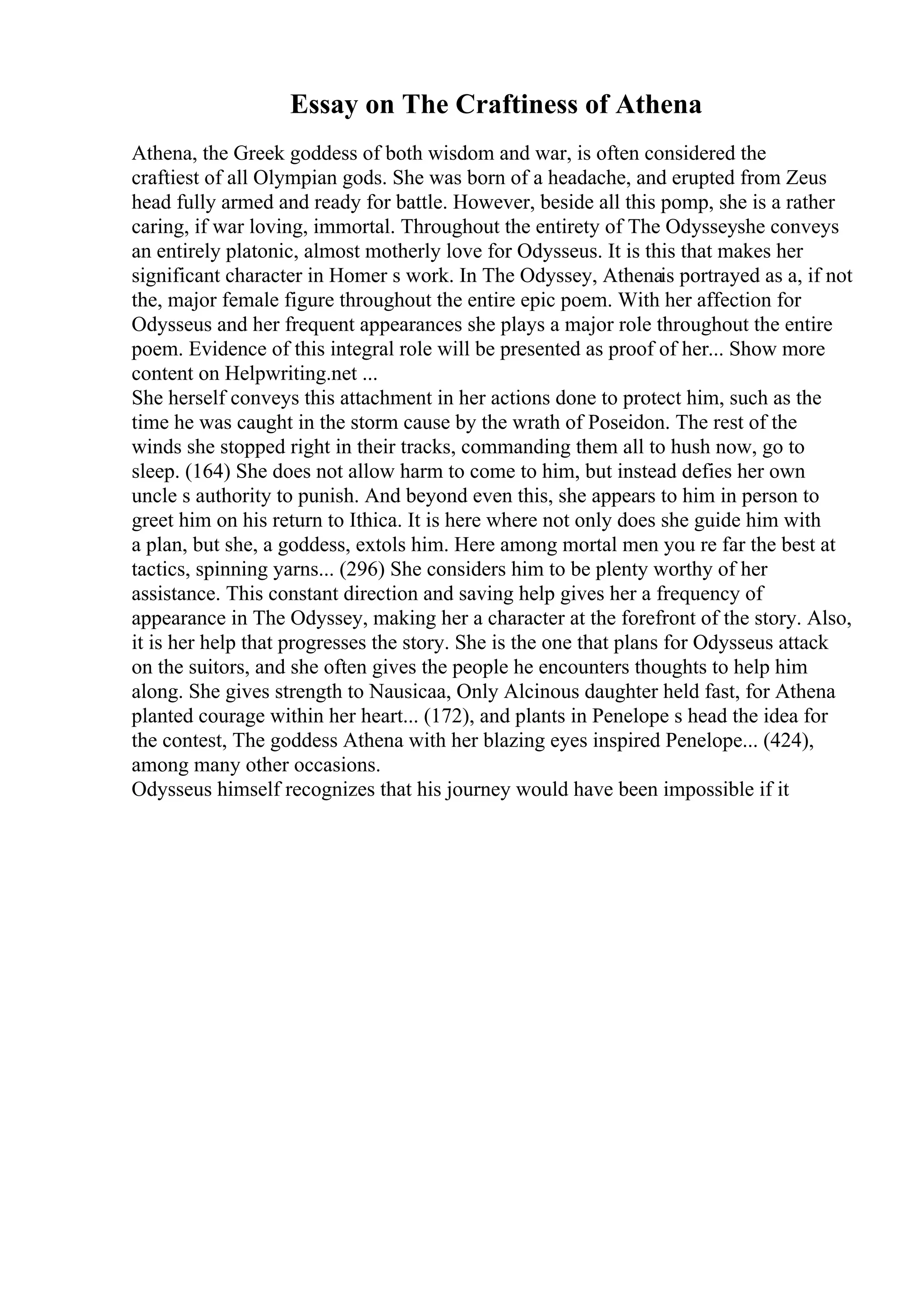Essay on The Craftiness of Athena
Athena, the Greek goddess of both wisdom and war, is often considered the
craftiest of all Olympian gods. She was born of a headache, and erupted from Zeus
head fully armed and ready for battle. However, beside all this pomp, she is a rather
caring, if war loving, immortal. Throughout the entirety of The Odysseyshe conveys
an entirely platonic, almost motherly love for Odysseus. It is this that makes her
significant character in Homer s work. In The Odyssey, Athenais portrayed as a, if not
the, major female figure throughout the entire epic poem. With her affection for
Odysseus and her frequent appearances she plays a major role throughout the entire
poem. Evidence of this integral role will be presented as proof of her... Show more
content on Helpwriting.net ...
She herself conveys this attachment in her actions done to protect him, such as the
time he was caught in the storm cause by the wrath of Poseidon. The rest of the
winds she stopped right in their tracks, commanding them all to hush now, go to
sleep. (164) She does not allow harm to come to him, but instead defies her own
uncle s authority to punish. And beyond even this, she appears to him in person to
greet him on his return to Ithica. It is here where not only does she guide him with
a plan, but she, a goddess, extols him. Here among mortal men you re far the best at
tactics, spinning yarns... (296) She considers him to be plenty worthy of her
assistance. This constant direction and saving help gives her a frequency of
appearance in The Odyssey, making her a character at the forefront of the story. Also,
it is her help that progresses the story. She is the one that plans for Odysseus attack
on the suitors, and she often gives the people he encounters thoughts to help him
along. She gives strength to Nausicaa, Only Alcinous daughter held fast, for Athena
planted courage within her heart... (172), and plants in Penelope s head the idea for
the contest, The goddess Athena with her blazing eyes inspired Penelope... (424),
among many other occasions.
Odysseus himself recognizes that his journey would have been impossible if it
 