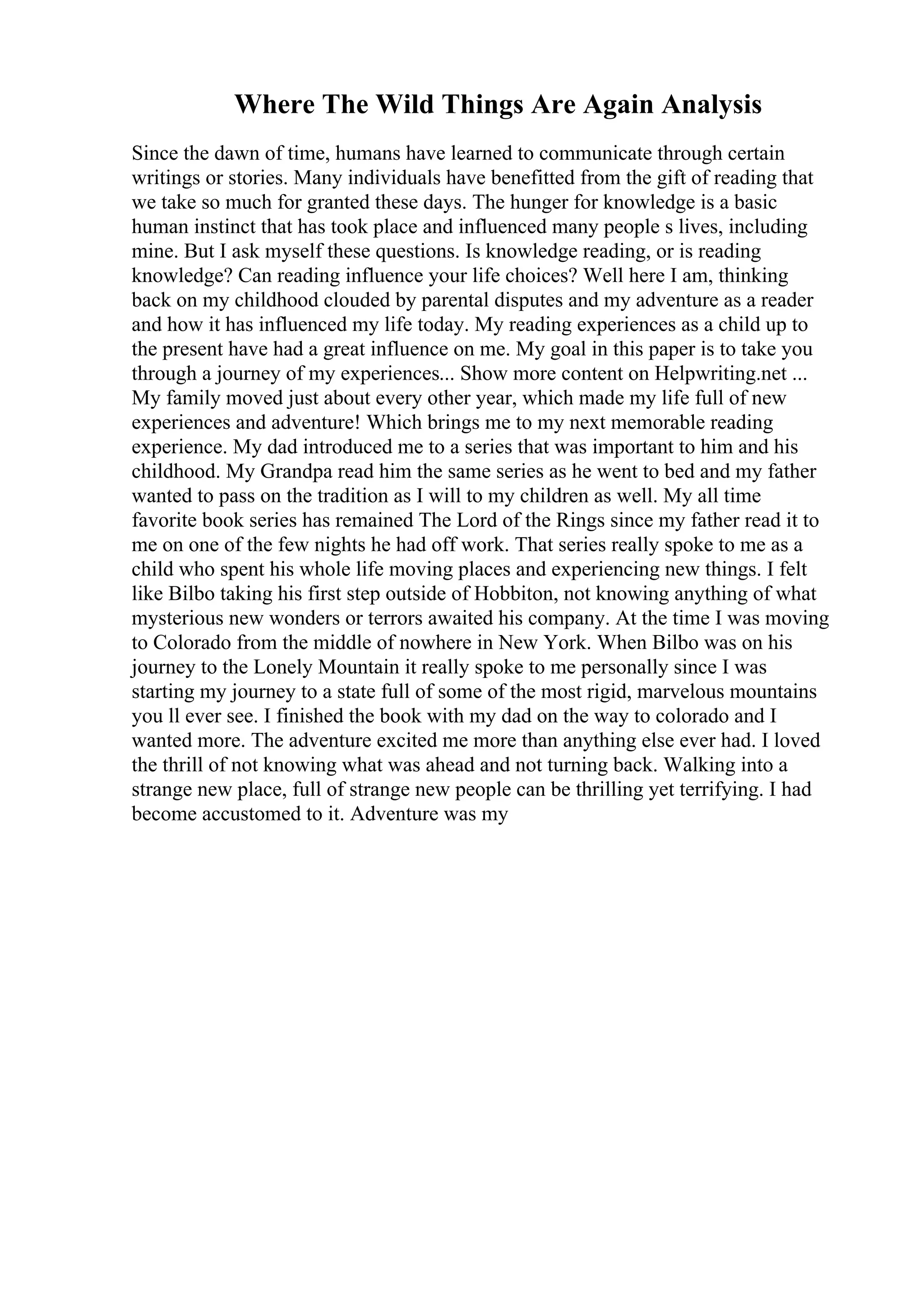 Where The Wild Things Are Again Analysis
Since the dawn of time, humans have learned to communicate through certain
writings or stories. Many individuals have benefitted from the gift of reading that
we take so much for granted these days. The hunger for knowledge is a basic
human instinct that has took place and influenced many people s lives, including
mine. But I ask myself these questions. Is knowledge reading, or is reading
knowledge? Can reading influence your life choices? Well here I am, thinking
back on my childhood clouded by parental disputes and my adventure as a reader
and how it has influenced my life today. My reading experiences as a child up to
the present have had a great influence on me. My goal in this paper is to take you
through a journey of my experiences... Show more content on Helpwriting.net ...
My family moved just about every other year, which made my life full of new
experiences and adventure! Which brings me to my next memorable reading
experience. My dad introduced me to a series that was important to him and his
childhood. My Grandpa read him the same series as he went to bed and my father
wanted to pass on the tradition as I will to my children as well. My all time
favorite book series has remained The Lord of the Rings since my father read it to
me on one of the few nights he had off work. That series really spoke to me as a
child who spent his whole life moving places and experiencing new things. I felt
like Bilbo taking his first step outside of Hobbiton, not knowing anything of what
mysterious new wonders or terrors awaited his company. At the time I was moving
to Colorado from the middle of nowhere in New York. When Bilbo was on his
journey to the Lonely Mountain it really spoke to me personally since I was
starting my journey to a state full of some of the most rigid, marvelous mountains
you ll ever see. I finished the book with my dad on the way to colorado and I
wanted more. The adventure excited me more than anything else ever had. I loved
the thrill of not knowing what was ahead and not turning back. Walking into a
strange new place, full of strange new people can be thrilling yet terrifying. I had
become accustomed to it. Adventure was my
 