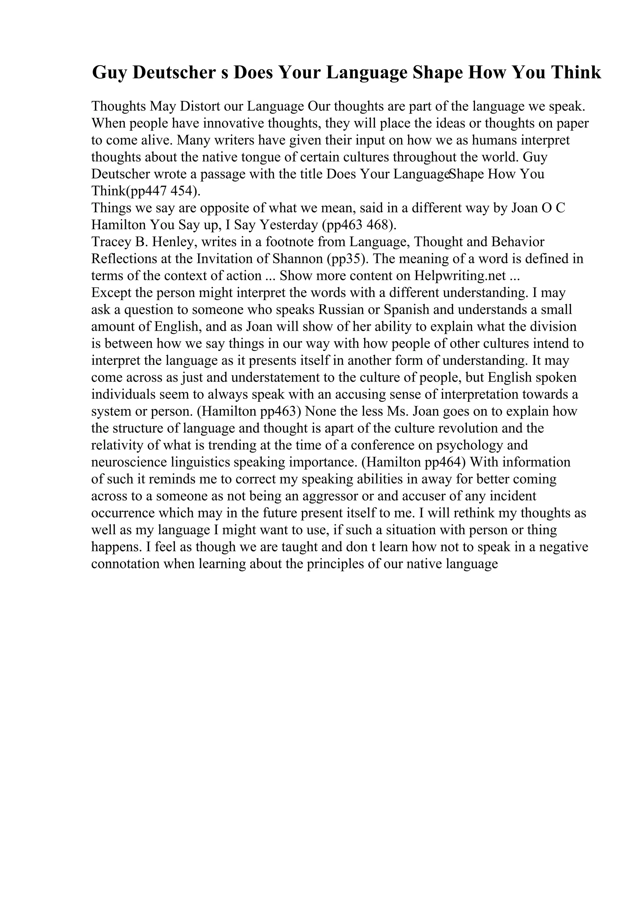 Guy Deutscher s Does Your Language Shape How You Think
Thoughts May Distort our Language Our thoughts are part of the language we speak.
When people have innovative thoughts, they will place the ideas or thoughts on paper
to come alive. Many writers have given their input on how we as humans interpret
thoughts about the native tongue of certain cultures throughout the world. Guy
Deutscher wrote a passage with the title Does Your LanguageShape How You
Think(pp447 454).
Things we say are opposite of what we mean, said in a different way by Joan O C
Hamilton You Say up, I Say Yesterday (pp463 468).
Tracey B. Henley, writes in a footnote from Language, Thought and Behavior
Reflections at the Invitation of Shannon (pp35). The meaning of a word is defined in
terms of the context of action ... Show more content on Helpwriting.net ...
Except the person might interpret the words with a different understanding. I may
ask a question to someone who speaks Russian or Spanish and understands a small
amount of English, and as Joan will show of her ability to explain what the division
is between how we say things in our way with how people of other cultures intend to
interpret the language as it presents itself in another form of understanding. It may
come across as just and understatement to the culture of people, but English spoken
individuals seem to always speak with an accusing sense of interpretation towards a
system or person. (Hamilton pp463) None the less Ms. Joan goes on to explain how
the structure of language and thought is apart of the culture revolution and the
relativity of what is trending at the time of a conference on psychology and
neuroscience linguistics speaking importance. (Hamilton pp464) With information
of such it reminds me to correct my speaking abilities in away for better coming
across to a someone as not being an aggressor or and accuser of any incident
occurrence which may in the future present itself to me. I will rethink my thoughts as
well as my language I might want to use, if such a situation with person or thing
happens. I feel as though we are taught and don t learn how not to speak in a negative
connotation when learning about the principles of our native language
 
