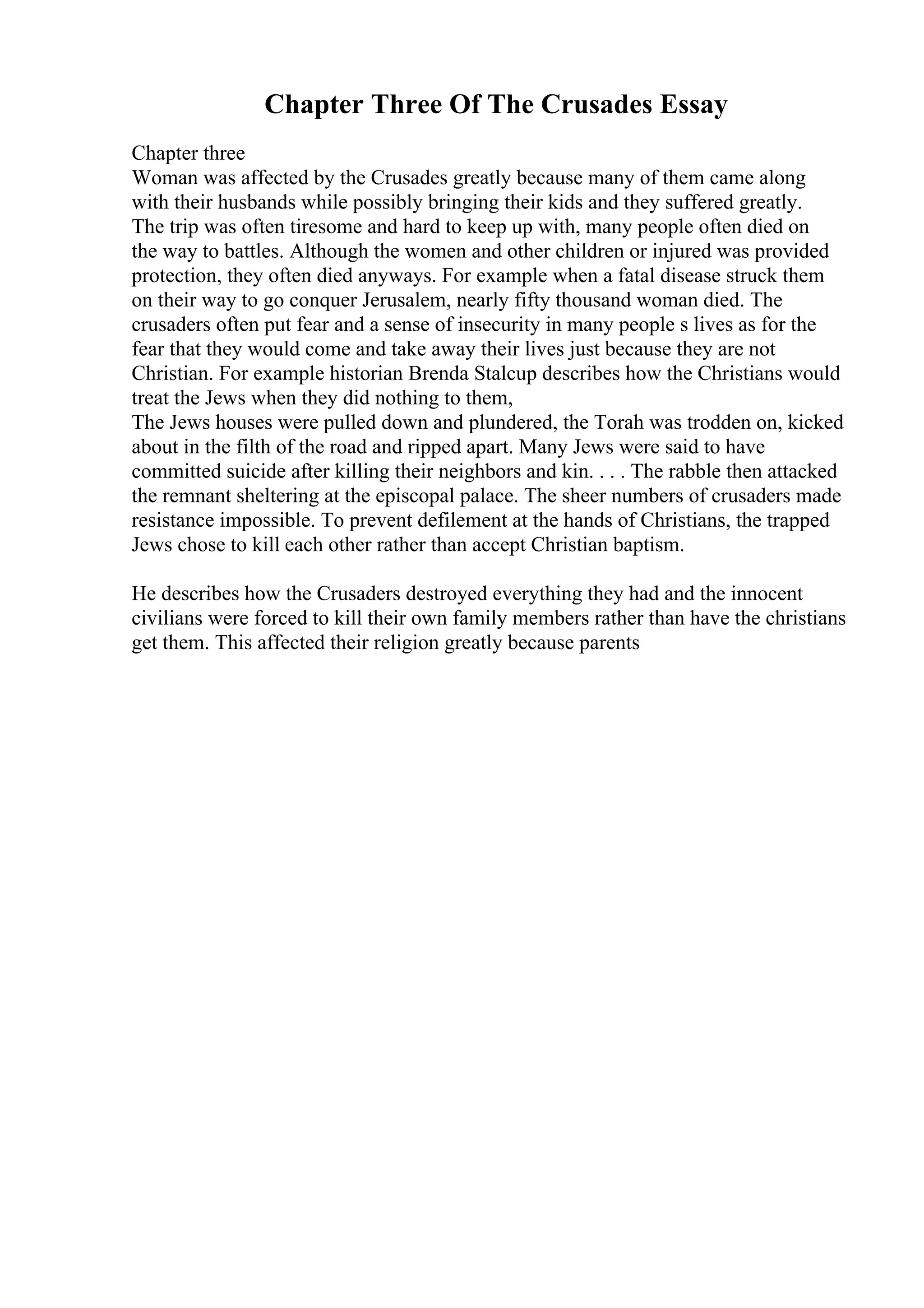 Chapter Three Of The Crusades Essay
Chapter three
Woman was affected by the Crusades greatly because many of them came along
with their husbands while possibly bringing their kids and they suffered greatly.
The trip was often tiresome and hard to keep up with, many people often died on
the way to battles. Although the women and other children or injured was provided
protection, they often died anyways. For example when a fatal disease struck them
on their way to go conquer Jerusalem, nearly fifty thousand woman died. The
crusaders often put fear and a sense of insecurity in many people s lives as for the
fear that they would come and take away their lives just because they are not
Christian. For example historian Brenda Stalcup describes how the Christians would
treat the Jews when they did nothing to them,
The Jews houses were pulled down and plundered, the Torah was trodden on, kicked
about in the filth of the road and ripped apart. Many Jews were said to have
committed suicide after killing their neighbors and kin. . . . The rabble then attacked
the remnant sheltering at the episcopal palace. The sheer numbers of crusaders made
resistance impossible. To prevent defilement at the hands of Christians, the trapped
Jews chose to kill each other rather than accept Christian baptism.
He describes how the Crusaders destroyed everything they had and the innocent
civilians were forced to kill their own family members rather than have the christians
get them. This affected their religion greatly because parents
 