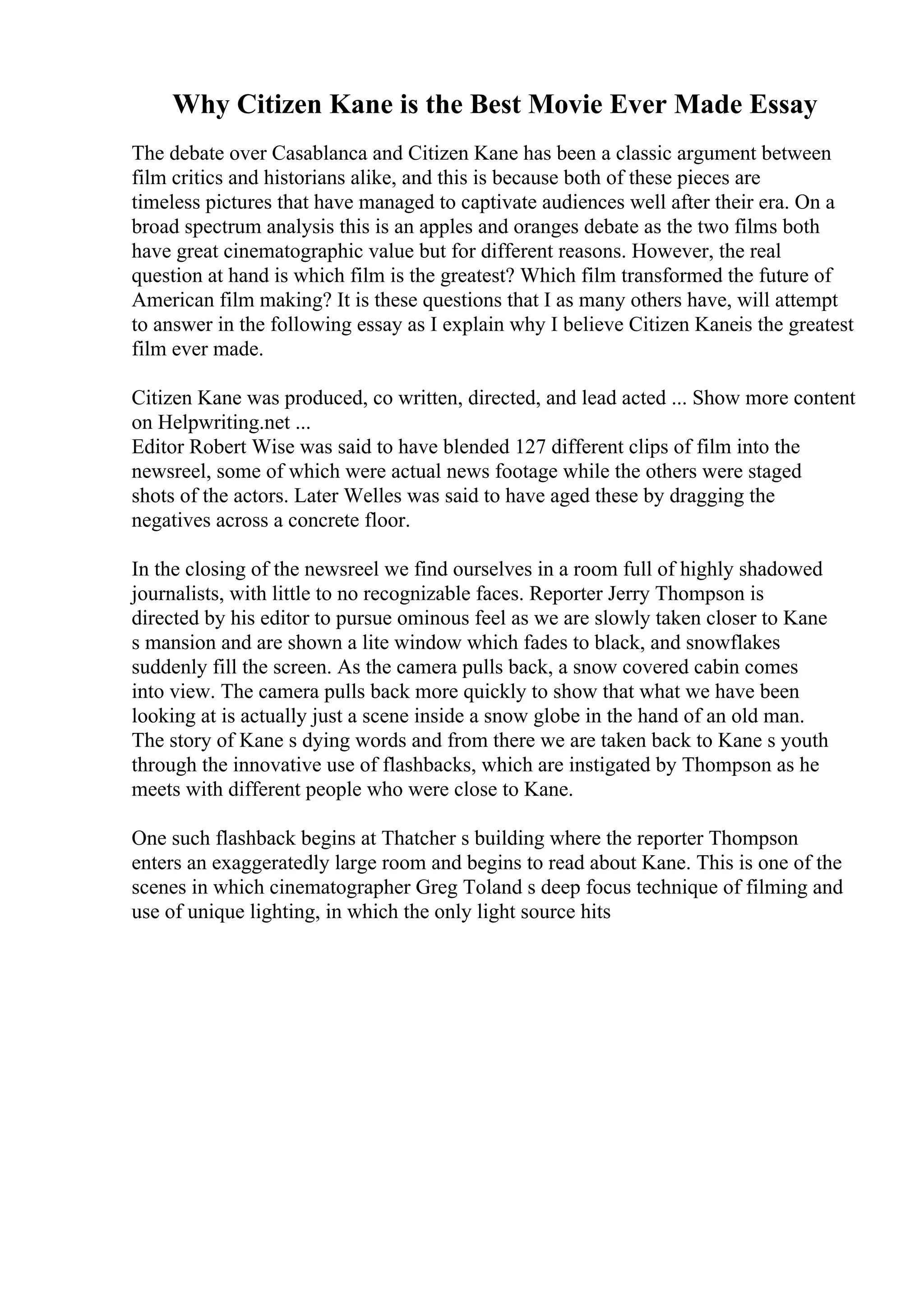 Why Citizen Kane is the Best Movie Ever Made Essay
The debate over Casablanca and Citizen Kane has been a classic argument between
film critics and historians alike, and this is because both of these pieces are
timeless pictures that have managed to captivate audiences well after their era. On a
broad spectrum analysis this is an apples and oranges debate as the two films both
have great cinematographic value but for different reasons. However, the real
question at hand is which film is the greatest? Which film transformed the future of
American film making? It is these questions that I as many others have, will attempt
to answer in the following essay as I explain why I believe Citizen Kaneis the greatest
film ever made.
Citizen Kane was produced, co written, directed, and lead acted ... Show more content
on Helpwriting.net ...
Editor Robert Wise was said to have blended 127 different clips of film into the
newsreel, some of which were actual news footage while the others were staged
shots of the actors. Later Welles was said to have aged these by dragging the
negatives across a concrete floor.
In the closing of the newsreel we find ourselves in a room full of highly shadowed
journalists, with little to no recognizable faces. Reporter Jerry Thompson is
directed by his editor to pursue ominous feel as we are slowly taken closer to Kane
s mansion and are shown a lite window which fades to black, and snowflakes
suddenly fill the screen. As the camera pulls back, a snow covered cabin comes
into view. The camera pulls back more quickly to show that what we have been
looking at is actually just a scene inside a snow globe in the hand of an old man.
The story of Kane s dying words and from there we are taken back to Kane s youth
through the innovative use of flashbacks, which are instigated by Thompson as he
meets with different people who were close to Kane.
One such flashback begins at Thatcher s building where the reporter Thompson
enters an exaggeratedly large room and begins to read about Kane. This is one of the
scenes in which cinematographer Greg Toland s deep focus technique of filming and
use of unique lighting, in which the only light source hits
 
