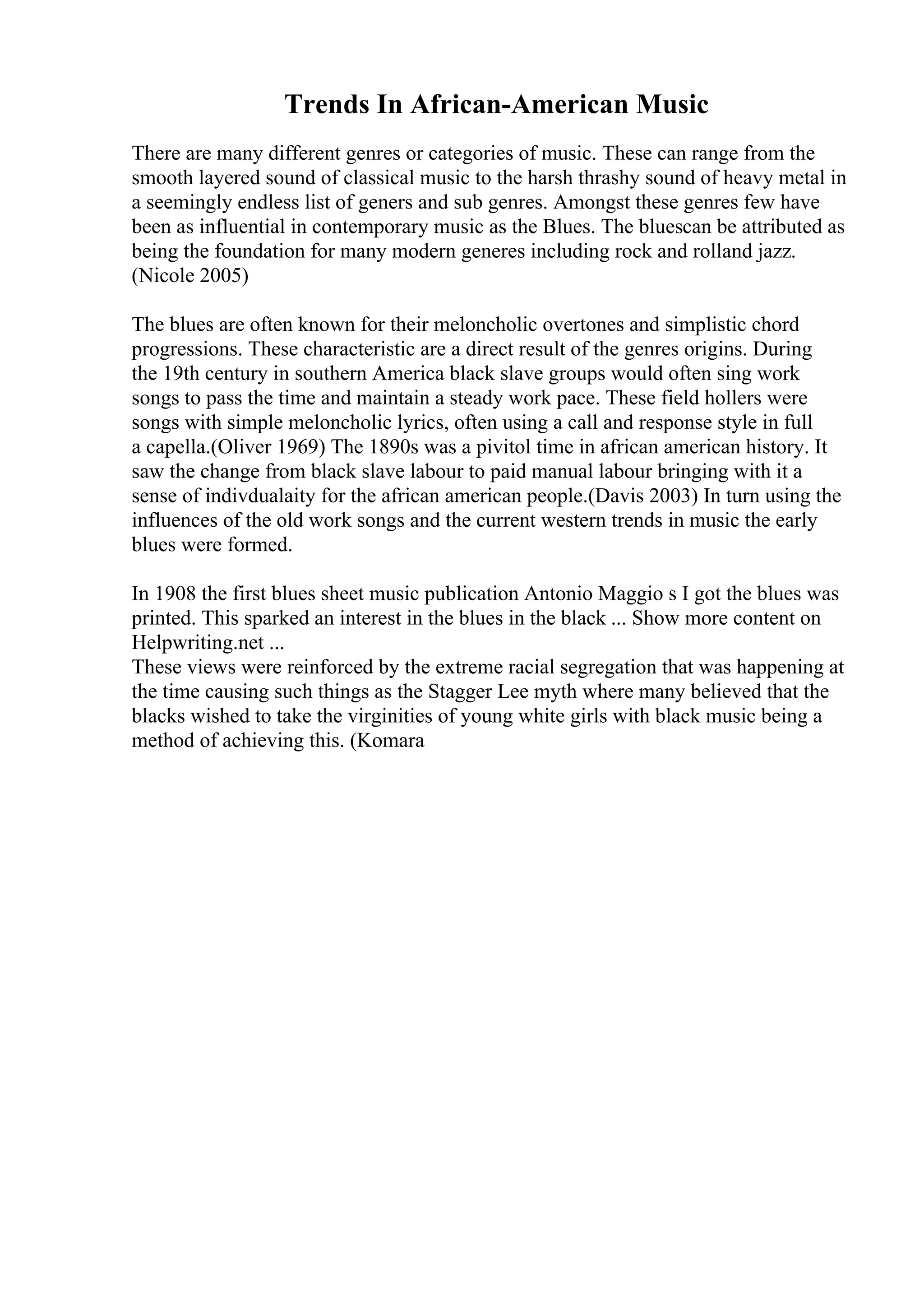 Trends In African-American Music
There are many different genres or categories of music. These can range from the
smooth layered sound of classical music to the harsh thrashy sound of heavy metal in
a seemingly endless list of geners and sub genres. Amongst these genres few have
been as influential in contemporary music as the Blues. The bluescan be attributed as
being the foundation for many modern generes including rock and rolland jazz.
(Nicole 2005)
The blues are often known for their meloncholic overtones and simplistic chord
progressions. These characteristic are a direct result of the genres origins. During
the 19th century in southern America black slave groups would often sing work
songs to pass the time and maintain a steady work pace. These field hollers were
songs with simple meloncholic lyrics, often using a call and response style in full
a capella.(Oliver 1969) The 1890s was a pivitol time in african american history. It
saw the change from black slave labour to paid manual labour bringing with it a
sense of indivdualaity for the african american people.(Davis 2003) In turn using the
influences of the old work songs and the current western trends in music the early
blues were formed.
In 1908 the first blues sheet music publication Antonio Maggio s I got the blues was
printed. This sparked an interest in the blues in the black ... Show more content on
Helpwriting.net ...
These views were reinforced by the extreme racial segregation that was happening at
the time causing such things as the Stagger Lee myth where many believed that the
blacks wished to take the virginities of young white girls with black music being a
method of achieving this. (Komara
 