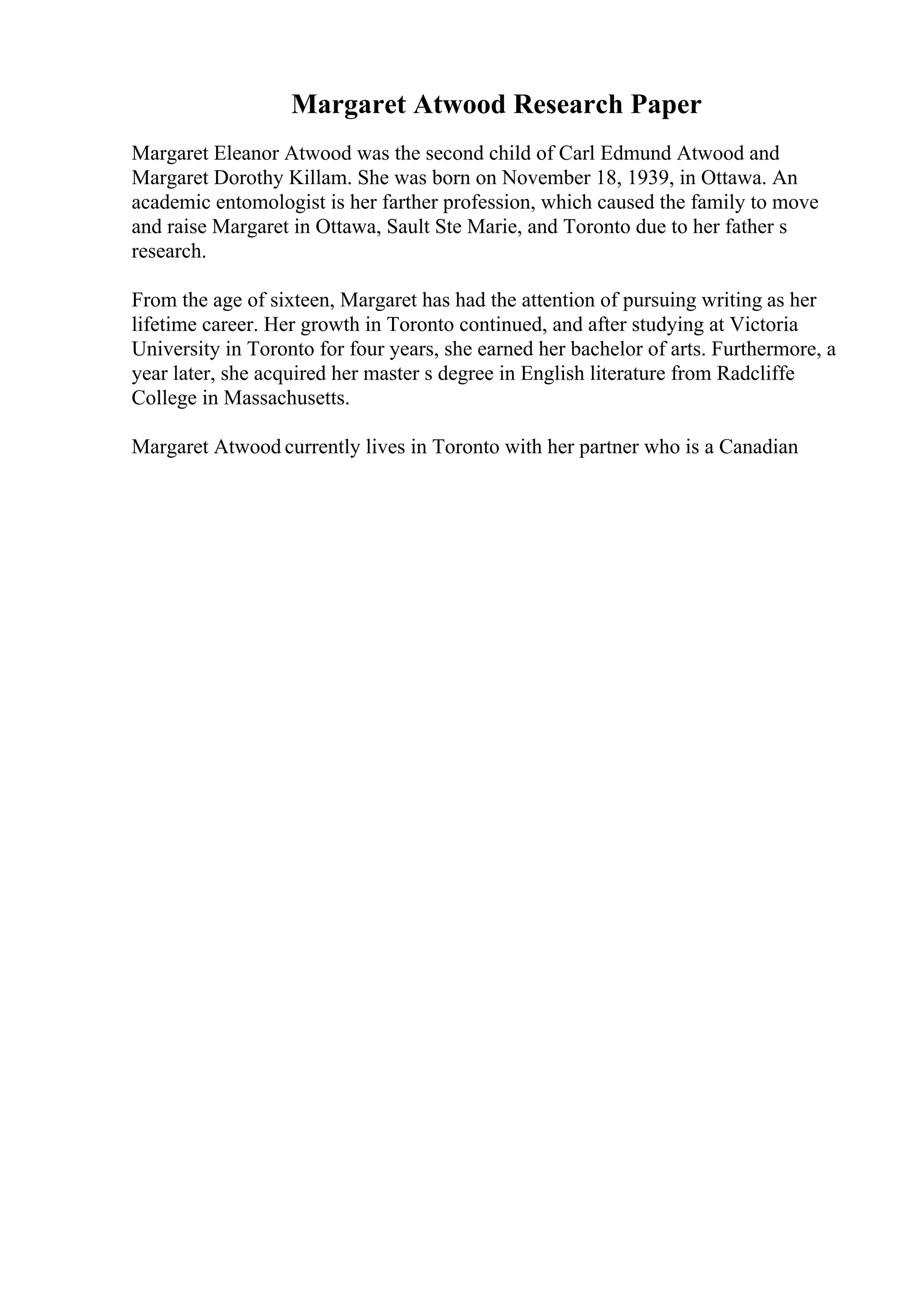 Margaret Atwood Research Paper
Margaret Eleanor Atwood was the second child of Carl Edmund Atwood and
Margaret Dorothy Killam. She was born on November 18, 1939, in Ottawa. An
academic entomologist is her farther profession, which caused the family to move
and raise Margaret in Ottawa, Sault Ste Marie, and Toronto due to her father s
research.
From the age of sixteen, Margaret has had the attention of pursuing writing as her
lifetime career. Her growth in Toronto continued, and after studying at Victoria
University in Toronto for four years, she earned her bachelor of arts. Furthermore, a
year later, she acquired her master s degree in English literature from Radcliffe
College in Massachusetts.
Margaret Atwood currently lives in Toronto with her partner who is a Canadian
 