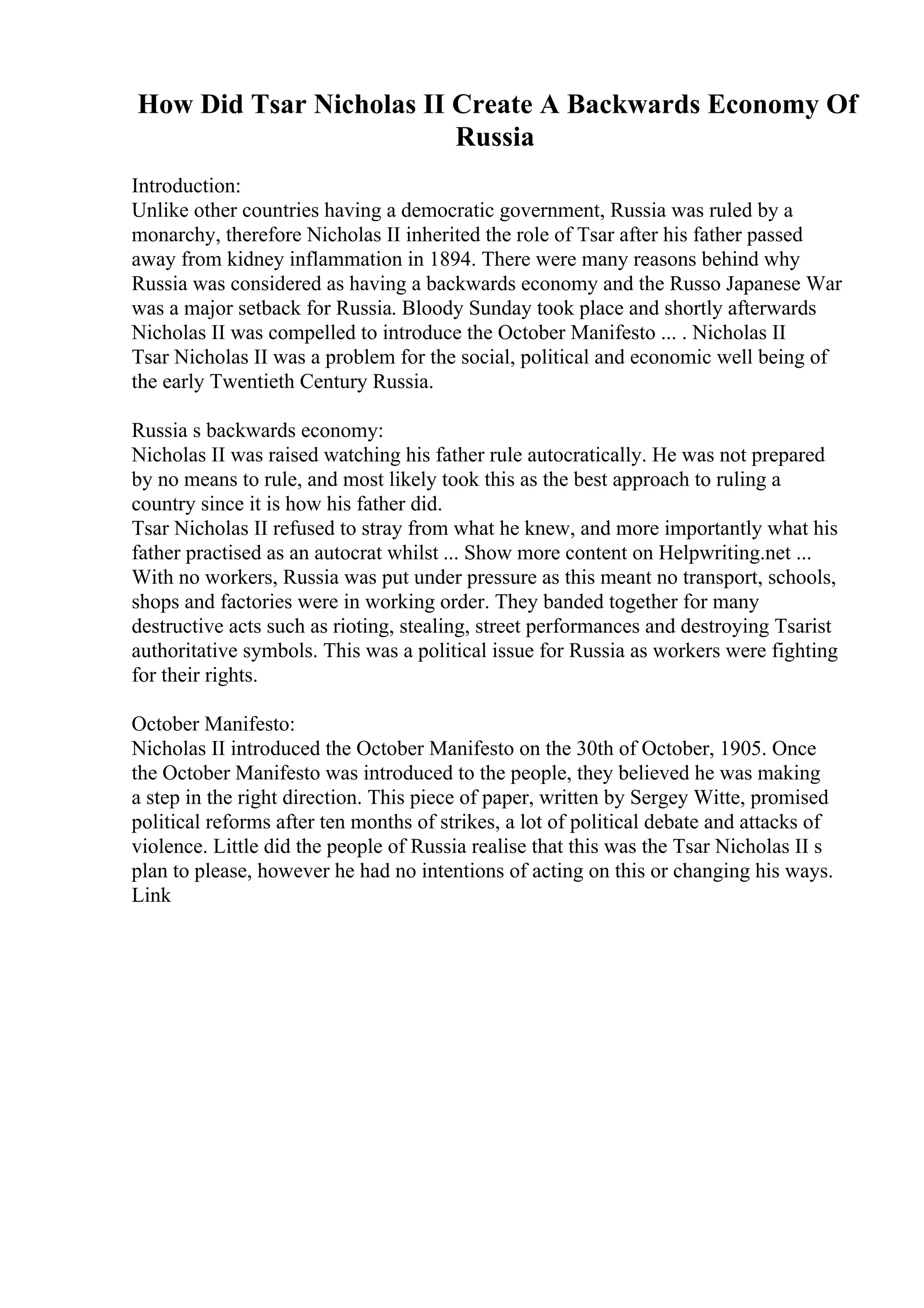 How Did Tsar Nicholas II Create A Backwards Economy Of
Russia
Introduction:
Unlike other countries having a democratic government, Russia was ruled by a
monarchy, therefore Nicholas II inherited the role of Tsar after his father passed
away from kidney inflammation in 1894. There were many reasons behind why
Russia was considered as having a backwards economy and the Russo Japanese War
was a major setback for Russia. Bloody Sunday took place and shortly afterwards
Nicholas II was compelled to introduce the October Manifesto ... . Nicholas II
Tsar Nicholas II was a problem for the social, political and economic well being of
the early Twentieth Century Russia.
Russia s backwards economy:
Nicholas II was raised watching his father rule autocratically. He was not prepared
by no means to rule, and most likely took this as the best approach to ruling a
country since it is how his father did.
Tsar Nicholas II refused to stray from what he knew, and more importantly what his
father practised as an autocrat whilst ... Show more content on Helpwriting.net ...
With no workers, Russia was put under pressure as this meant no transport, schools,
shops and factories were in working order. They banded together for many
destructive acts such as rioting, stealing, street performances and destroying Tsarist
authoritative symbols. This was a political issue for Russia as workers were fighting
for their rights.
October Manifesto:
Nicholas II introduced the October Manifesto on the 30th of October, 1905. Once
the October Manifesto was introduced to the people, they believed he was making
a step in the right direction. This piece of paper, written by Sergey Witte, promised
political reforms after ten months of strikes, a lot of political debate and attacks of
violence. Little did the people of Russia realise that this was the Tsar Nicholas II s
plan to please, however he had no intentions of acting on this or changing his ways.
Link
 
