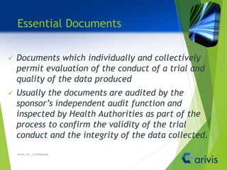 Essential Documents
 Documents which individually and collectively
permit evaluation of the conduct of a trial and
quality of the data produced
 Usually the documents are audited by the
sponsor’s independent audit function and
inspected by Health Authorities as part of the
process to confirm the validity of the trial
conduct and the integrity of the data collected.
Arivis, Inc., Confidential
 