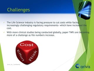 Challenges
 The Life Science industry is facing pressure to cut costs while facing
increasingly challenging regulatory requirements- which have increased the
cost.
 With more clinical studies being conducted globally, paper TMFs are becoming
more of a challenge as file numbers increase.
Arivis, Inc., Confidential
 