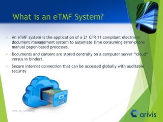 What is an eTMF System?
 An eTMF system is the application of a 21 CFR 11 compliant electronic
document management system to automate time consuming error-prone
manual paper-based processes.
 Documents and content are stored centrally on a computer server “cloud”
versus in binders.
 Secure internet connection that can be accessed globally with auditable
security
Arivis, Inc., Confidential
 