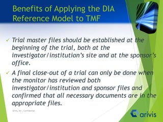 Benefits of Applying the DIA
Reference Model to TMF
 Trial master files should be established at the
beginning of the trial, both at the
investigator/institution’s site and at the sponsor’s
office.
 A final close-out of a trial can only be done when
the monitor has reviewed both
investigator/institution and sponsor files and
confirmed that all necessary documents are in the
appropriate files.
Arivis, Inc., Confidential
 