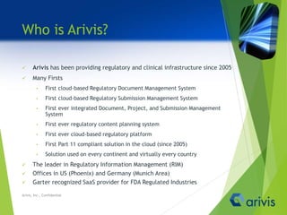 Who is Arivis?
 Arivis has been providing regulatory and clinical infrastructure since 2005
 Many Firsts
• First cloud-based Regulatory Document Management System
• First cloud-based Regulatory Submission Management System
• First ever integrated Document, Project, and Submission Management
System
• First ever regulatory content planning system
• First ever cloud-based regulatory platform
• First Part 11 compliant solution in the cloud (since 2005)
• Solution used on every continent and virtually every country
 The leader in Regulatory Information Management (RIM)
 Offices in US (Phoenix) and Germany (Munich Area)
 Garter recognized SaaS provider for FDA Regulated Industries
Arivis, Inc., Confidential
 